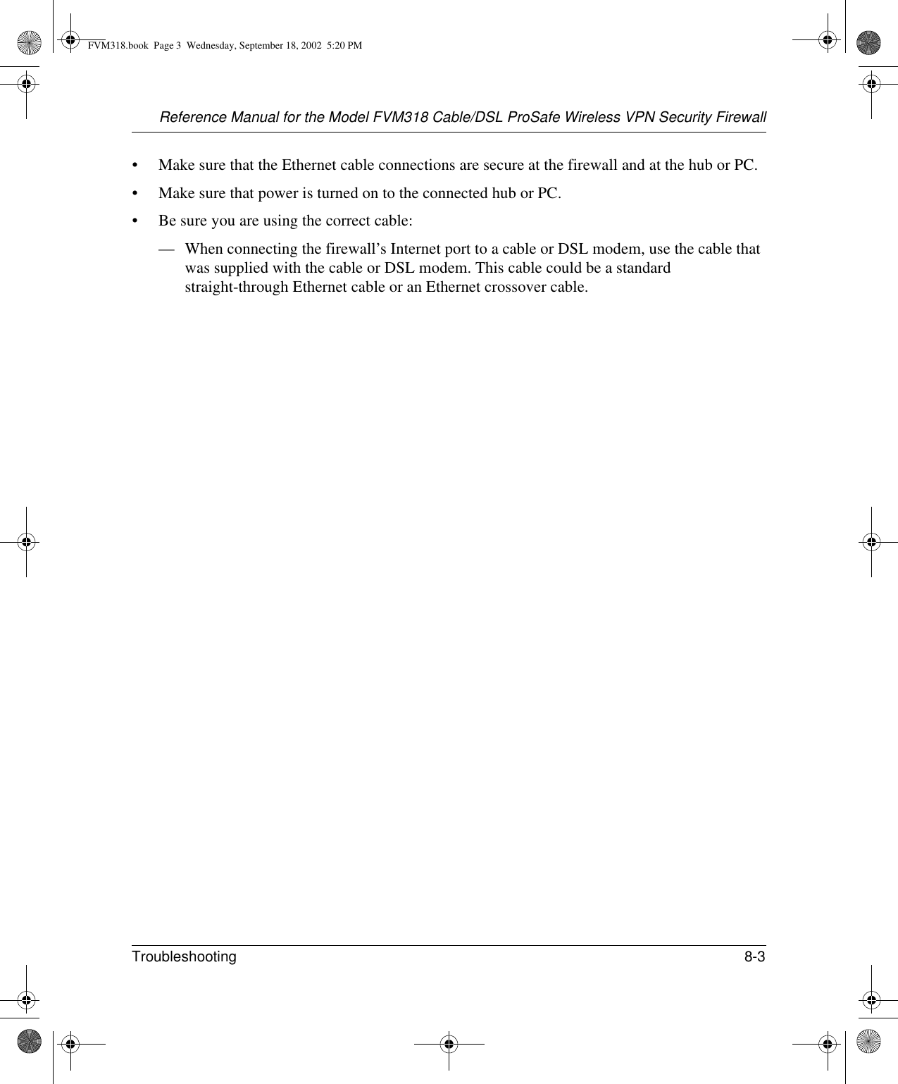 Reference Manual for the Model FVM318 Cable/DSL ProSafe Wireless VPN Security FirewallTroubleshooting 8-3 • Make sure that the Ethernet cable connections are secure at the firewall and at the hub or PC.• Make sure that power is turned on to the connected hub or PC.• Be sure you are using the correct cable:— When connecting the firewall’s Internet port to a cable or DSL modem, use the cable that was supplied with the cable or DSL modem. This cable could be a standard straight-through Ethernet cable or an Ethernet crossover cable.FVM318.book  Page 3  Wednesday, September 18, 2002  5:20 PM