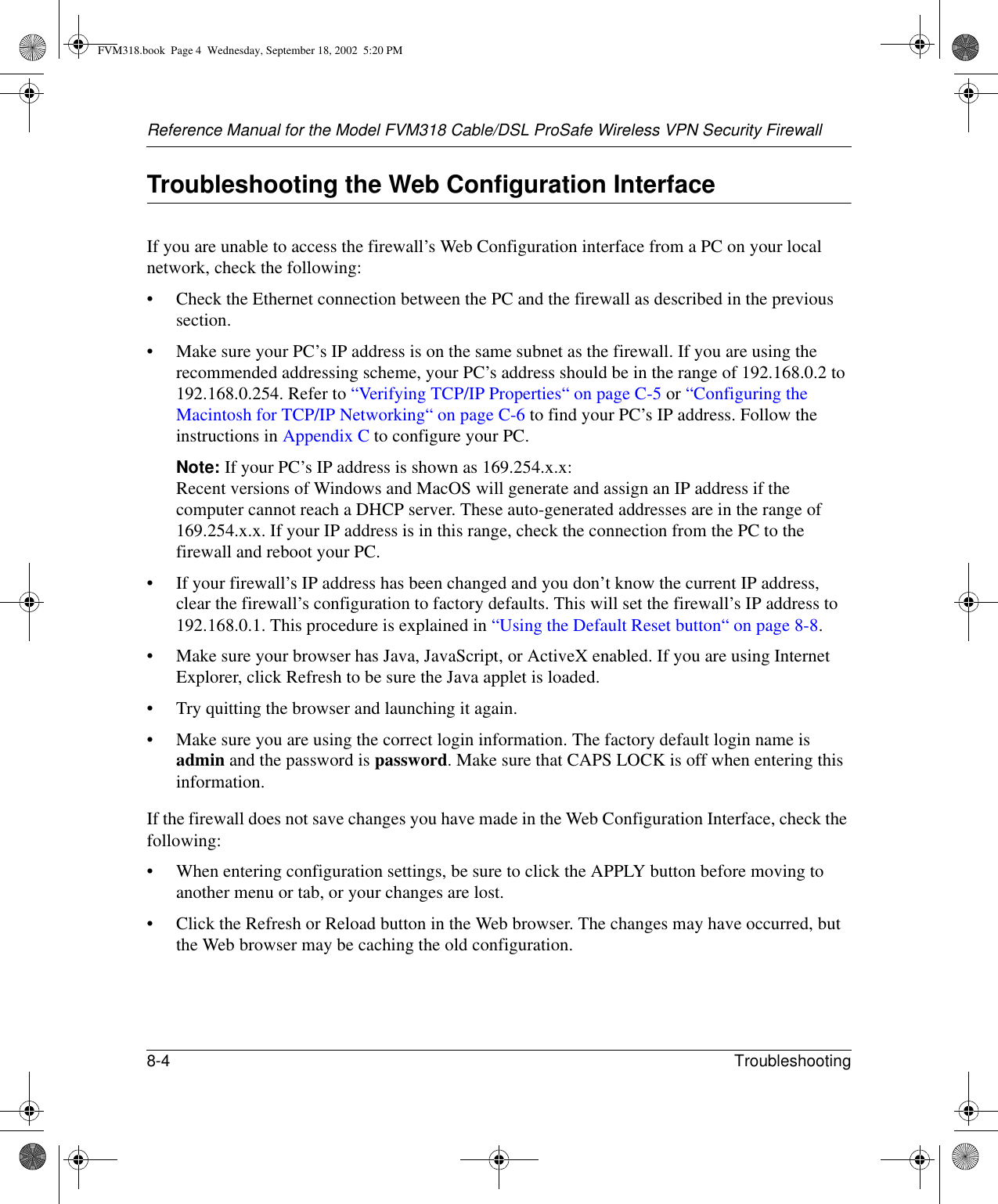 Reference Manual for the Model FVM318 Cable/DSL ProSafe Wireless VPN Security Firewall8-4 Troubleshooting Troubleshooting the Web Configuration InterfaceIf you are unable to access the firewall’s Web Configuration interface from a PC on your local network, check the following:• Check the Ethernet connection between the PC and the firewall as described in the previous section.• Make sure your PC’s IP address is on the same subnet as the firewall. If you are using the recommended addressing scheme, your PC’s address should be in the range of 192.168.0.2 to 192.168.0.254. Refer to “Verifying TCP/IP Properties“ on page C-5 or “Configuring the Macintosh for TCP/IP Networking“ on page C-6 to find your PC’s IP address. Follow the instructions in Appendix C to configure your PC.Note: If your PC’s IP address is shown as 169.254.x.x: Recent versions of Windows and MacOS will generate and assign an IP address if the computer cannot reach a DHCP server. These auto-generated addresses are in the range of 169.254.x.x. If your IP address is in this range, check the connection from the PC to the firewall and reboot your PC.• If your firewall’s IP address has been changed and you don’t know the current IP address, clear the firewall’s configuration to factory defaults. This will set the firewall’s IP address to 192.168.0.1. This procedure is explained in “Using the Default Reset button“ on page 8-8.• Make sure your browser has Java, JavaScript, or ActiveX enabled. If you are using Internet Explorer, click Refresh to be sure the Java applet is loaded.• Try quitting the browser and launching it again.• Make sure you are using the correct login information. The factory default login name is admin and the password is password. Make sure that CAPS LOCK is off when entering this information.If the firewall does not save changes you have made in the Web Configuration Interface, check the following:• When entering configuration settings, be sure to click the APPLY button before moving to another menu or tab, or your changes are lost. • Click the Refresh or Reload button in the Web browser. The changes may have occurred, but the Web browser may be caching the old configuration.FVM318.book  Page 4  Wednesday, September 18, 2002  5:20 PM