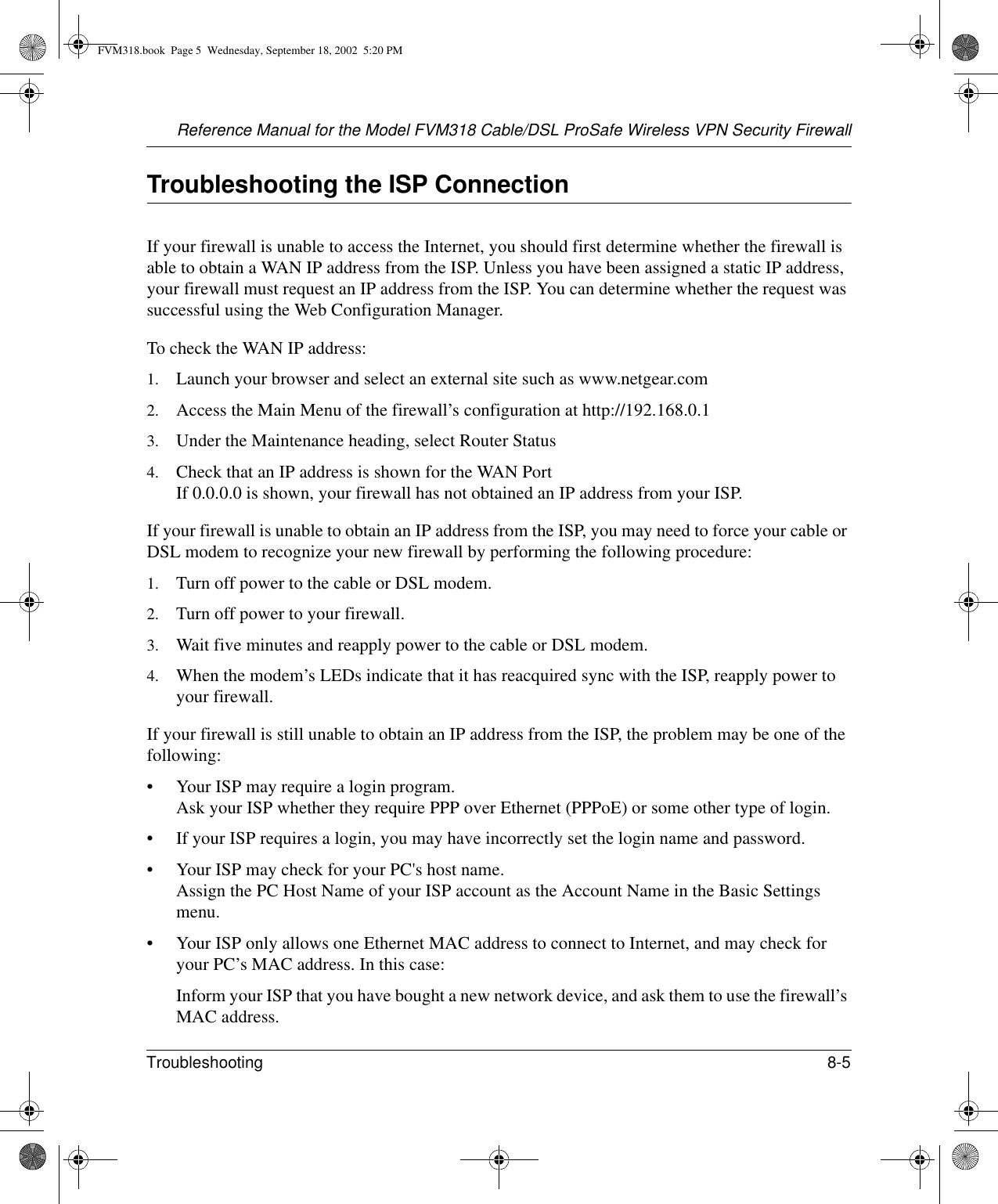 Reference Manual for the Model FVM318 Cable/DSL ProSafe Wireless VPN Security FirewallTroubleshooting 8-5 Troubleshooting the ISP ConnectionIf your firewall is unable to access the Internet, you should first determine whether the firewall is able to obtain a WAN IP address from the ISP. Unless you have been assigned a static IP address, your firewall must request an IP address from the ISP. You can determine whether the request was successful using the Web Configuration Manager.To check the WAN IP address: 1. Launch your browser and select an external site such as www.netgear.com2. Access the Main Menu of the firewall’s configuration at http://192.168.0.1 3. Under the Maintenance heading, select Router Status4. Check that an IP address is shown for the WAN Port If 0.0.0.0 is shown, your firewall has not obtained an IP address from your ISP.If your firewall is unable to obtain an IP address from the ISP, you may need to force your cable or DSL modem to recognize your new firewall by performing the following procedure:1. Turn off power to the cable or DSL modem. 2. Turn off power to your firewall. 3. Wait five minutes and reapply power to the cable or DSL modem. 4. When the modem’s LEDs indicate that it has reacquired sync with the ISP, reapply power to your firewall.If your firewall is still unable to obtain an IP address from the ISP, the problem may be one of the following:• Your ISP may require a login program. Ask your ISP whether they require PPP over Ethernet (PPPoE) or some other type of login.• If your ISP requires a login, you may have incorrectly set the login name and password.• Your ISP may check for your PC&apos;s host name. Assign the PC Host Name of your ISP account as the Account Name in the Basic Settings menu.• Your ISP only allows one Ethernet MAC address to connect to Internet, and may check for your PC’s MAC address. In this case:Inform your ISP that you have bought a new network device, and ask them to use the firewall’s MAC address.FVM318.book  Page 5  Wednesday, September 18, 2002  5:20 PM