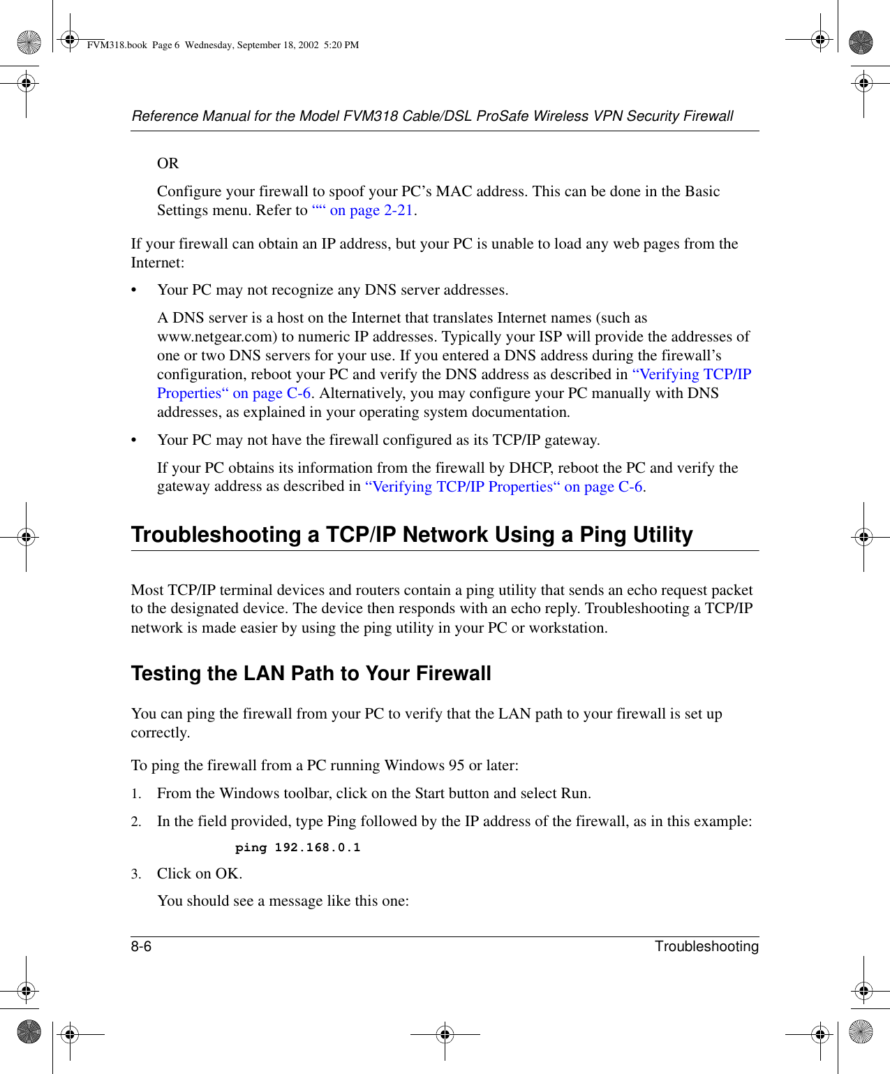 Reference Manual for the Model FVM318 Cable/DSL ProSafe Wireless VPN Security Firewall8-6 Troubleshooting ORConfigure your firewall to spoof your PC’s MAC address. This can be done in the Basic Settings menu. Refer to ““ on page 2-21.If your firewall can obtain an IP address, but your PC is unable to load any web pages from the Internet:• Your PC may not recognize any DNS server addresses. A DNS server is a host on the Internet that translates Internet names (such as www.netgear.com) to numeric IP addresses. Typically your ISP will provide the addresses of one or two DNS servers for your use. If you entered a DNS address during the firewall’s configuration, reboot your PC and verify the DNS address as described in “Verifying TCP/IP Properties“ on page C-6. Alternatively, you may configure your PC manually with DNS addresses, as explained in your operating system documentation.• Your PC may not have the firewall configured as its TCP/IP gateway.If your PC obtains its information from the firewall by DHCP, reboot the PC and verify the gateway address as described in “Verifying TCP/IP Properties“ on page C-6.Troubleshooting a TCP/IP Network Using a Ping UtilityMost TCP/IP terminal devices and routers contain a ping utility that sends an echo request packet to the designated device. The device then responds with an echo reply. Troubleshooting a TCP/IP network is made easier by using the ping utility in your PC or workstation.Testing the LAN Path to Your FirewallYou can ping the firewall from your PC to verify that the LAN path to your firewall is set up correctly.To ping the firewall from a PC running Windows 95 or later:1. From the Windows toolbar, click on the Start button and select Run.2. In the field provided, type Ping followed by the IP address of the firewall, as in this example:ping 192.168.0.13. Click on OK.You should see a message like this one:FVM318.book  Page 6  Wednesday, September 18, 2002  5:20 PM