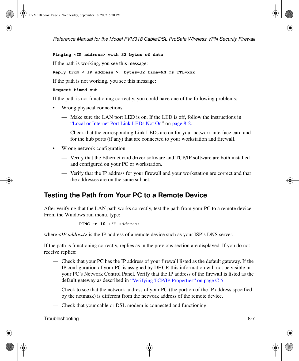 Reference Manual for the Model FVM318 Cable/DSL ProSafe Wireless VPN Security FirewallTroubleshooting 8-7 Pinging &lt;IP address&gt; with 32 bytes of dataIf the path is working, you see this message:Reply from &lt; IP address &gt;: bytes=32 time=NN ms TTL=xxxIf the path is not working, you see this message:Request timed outIf the path is not functioning correctly, you could have one of the following problems:• Wrong physical connections— Make sure the LAN port LED is on. If the LED is off, follow the instructions in “Local or Internet Port Link LEDs Not On” on page 8-2.— Check that the corresponding Link LEDs are on for your network interface card and for the hub ports (if any) that are connected to your workstation and firewall.• Wrong network configuration— Verify that the Ethernet card driver software and TCP/IP software are both installed and configured on your PC or workstation.— Verify that the IP address for your firewall and your workstation are correct and that the addresses are on the same subnet.Testing the Path from Your PC to a Remote DeviceAfter verifying that the LAN path works correctly, test the path from your PC to a remote device. From the Windows run menu, type:PING -n 10 &lt;IP address&gt;where &lt;IP address&gt; is the IP address of a remote device such as your ISP’s DNS server.If the path is functioning correctly, replies as in the previous section are displayed. If you do not receive replies:— Check that your PC has the IP address of your firewall listed as the default gateway. If the IP configuration of your PC is assigned by DHCP, this information will not be visible in your PC’s Network Control Panel. Verify that the IP address of the firewall is listed as the default gateway as described in “Verifying TCP/IP Properties“ on page C-5.— Check to see that the network address of your PC (the portion of the IP address specified by the netmask) is different from the network address of the remote device.— Check that your cable or DSL modem is connected and functioning.FVM318.book  Page 7  Wednesday, September 18, 2002  5:20 PM