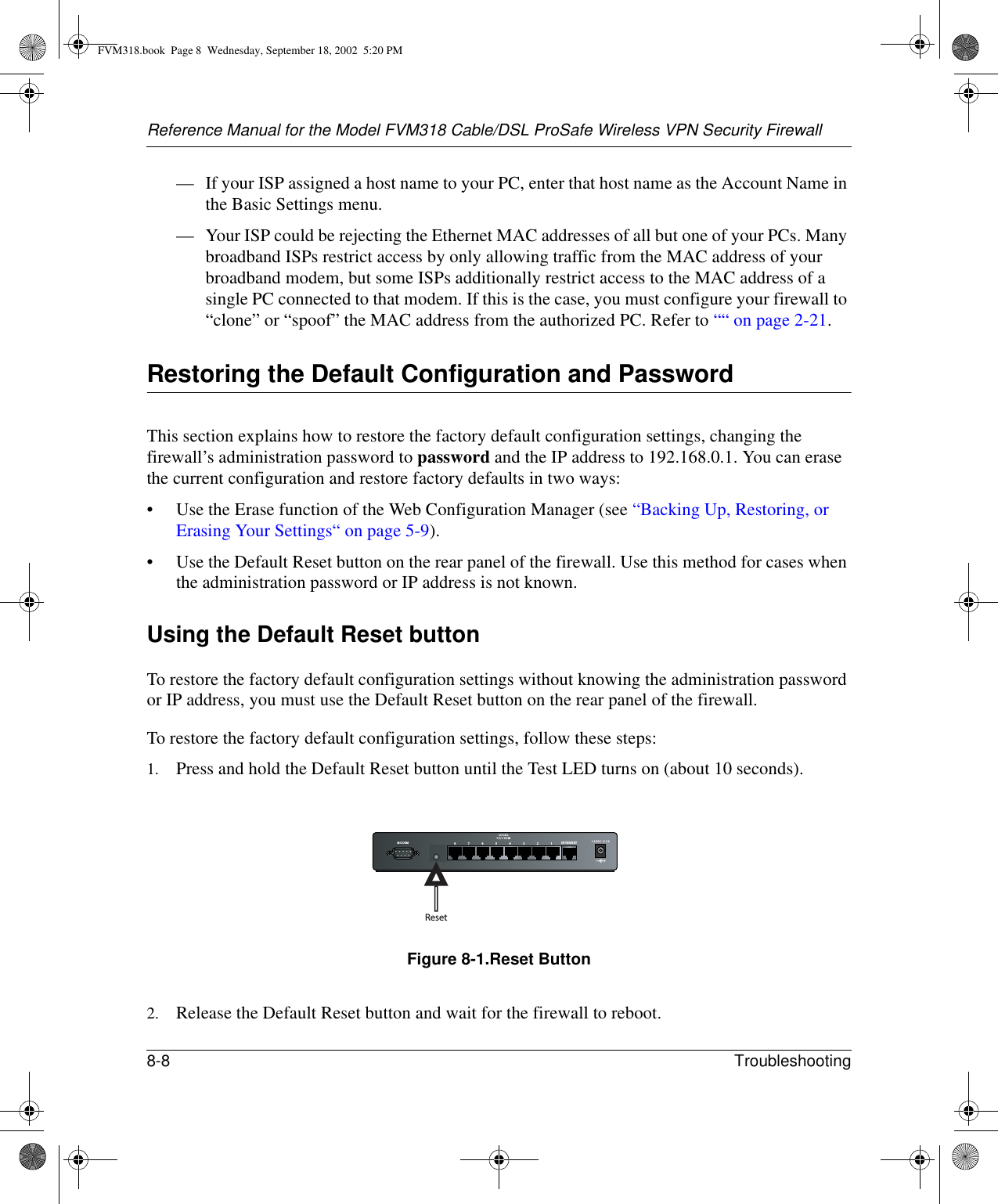 Reference Manual for the Model FVM318 Cable/DSL ProSafe Wireless VPN Security Firewall8-8 Troubleshooting — If your ISP assigned a host name to your PC, enter that host name as the Account Name in the Basic Settings menu.— Your ISP could be rejecting the Ethernet MAC addresses of all but one of your PCs. Many broadband ISPs restrict access by only allowing traffic from the MAC address of your broadband modem, but some ISPs additionally restrict access to the MAC address of a single PC connected to that modem. If this is the case, you must configure your firewall to “clone” or “spoof” the MAC address from the authorized PC. Refer to ““ on page 2-21.Restoring the Default Configuration and PasswordThis section explains how to restore the factory default configuration settings, changing the firewall’s administration password to password and the IP address to 192.168.0.1. You can erase the current configuration and restore factory defaults in two ways:• Use the Erase function of the Web Configuration Manager (see “Backing Up, Restoring, or Erasing Your Settings“ on page 5-9).• Use the Default Reset button on the rear panel of the firewall. Use this method for cases when the administration password or IP address is not known.Using the Default Reset buttonTo restore the factory default configuration settings without knowing the administration password or IP address, you must use the Default Reset button on the rear panel of the firewall.To restore the factory default configuration settings, follow these steps:1. Press and hold the Default Reset button until the Test LED turns on (about 10 seconds).Figure 8-1.Reset Button2. Release the Default Reset button and wait for the firewall to reboot.MODEM 12VDC O.5A87654321LO CA L10/100MIN TERNETResetFVM318.book  Page 8  Wednesday, September 18, 2002  5:20 PM