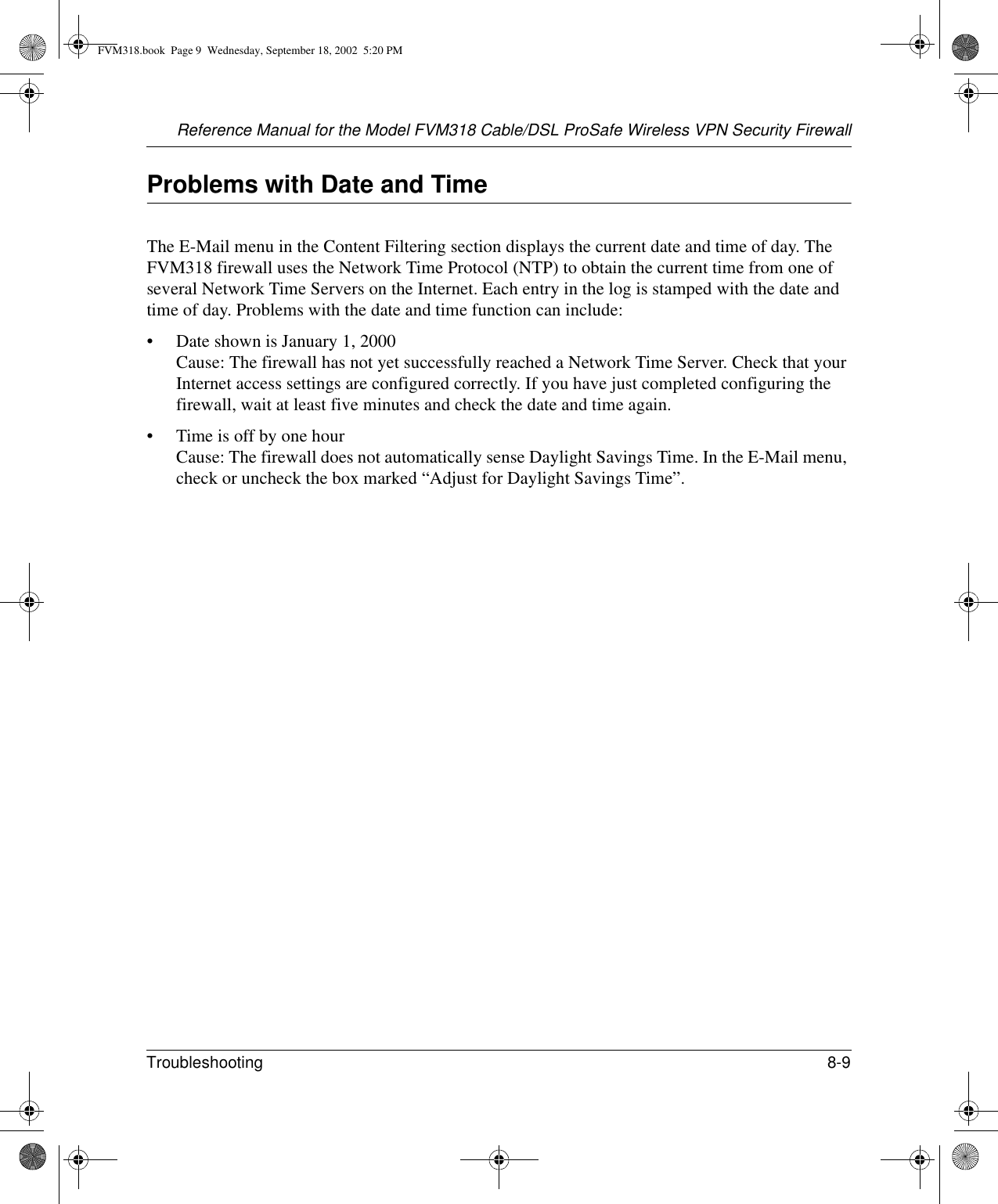 Reference Manual for the Model FVM318 Cable/DSL ProSafe Wireless VPN Security FirewallTroubleshooting 8-9 Problems with Date and TimeThe E-Mail menu in the Content Filtering section displays the current date and time of day. The FVM318 firewall uses the Network Time Protocol (NTP) to obtain the current time from one of several Network Time Servers on the Internet. Each entry in the log is stamped with the date and time of day. Problems with the date and time function can include:• Date shown is January 1, 2000 Cause: The firewall has not yet successfully reached a Network Time Server. Check that your Internet access settings are configured correctly. If you have just completed configuring the firewall, wait at least five minutes and check the date and time again.• Time is off by one hour Cause: The firewall does not automatically sense Daylight Savings Time. In the E-Mail menu, check or uncheck the box marked “Adjust for Daylight Savings Time”.FVM318.book  Page 9  Wednesday, September 18, 2002  5:20 PM