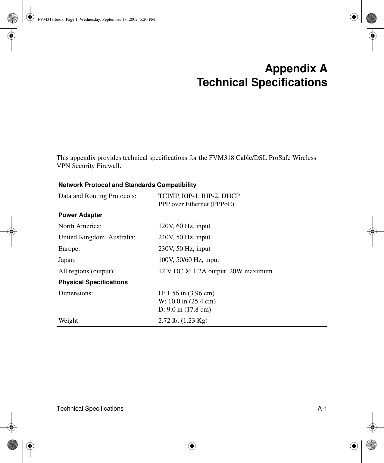 Technical Specifications A-1 Appendix A Technical SpecificationsThis appendix provides technical specifications for the FVM318 Cable/DSL ProSafe Wireless VPN Security Firewall.Network Protocol and Standards CompatibilityData and Routing Protocols: TCP/IP, RIP-1, RIP-2, DHCP PPP over Ethernet (PPPoE)Power AdapterNorth America: 120V, 60 Hz, inputUnited Kingdom, Australia: 240V, 50 Hz, inputEurope: 230V, 50 Hz, inputJapan: 100V, 50/60 Hz, inputAll regions (output): 12 V DC @ 1.2A output, 20W maximumPhysical SpecificationsDimensions: H: 1.56 in (3.96 cm) W: 10.0 in (25.4 cm) D: 9.0 in (17.8 cm)Weight: 2.72 lb. (1.23 Kg)FVM318.book  Page 1  Wednesday, September 18, 2002  5:20 PM