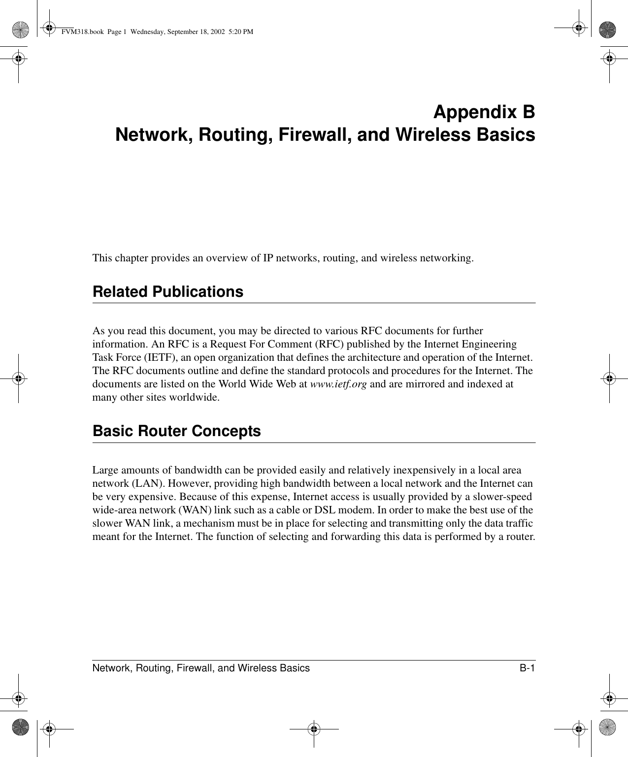 Network, Routing, Firewall, and Wireless Basics B-1 Appendix BNetwork, Routing, Firewall, and Wireless BasicsThis chapter provides an overview of IP networks, routing, and wireless networking.Related PublicationsAs you read this document, you may be directed to various RFC documents for further information. An RFC is a Request For Comment (RFC) published by the Internet Engineering Task Force (IETF), an open organization that defines the architecture and operation of the Internet. The RFC documents outline and define the standard protocols and procedures for the Internet. The documents are listed on the World Wide Web at www.ietf.org and are mirrored and indexed at many other sites worldwide.Basic Router ConceptsLarge amounts of bandwidth can be provided easily and relatively inexpensively in a local area network (LAN). However, providing high bandwidth between a local network and the Internet can be very expensive. Because of this expense, Internet access is usually provided by a slower-speed wide-area network (WAN) link such as a cable or DSL modem. In order to make the best use of the slower WAN link, a mechanism must be in place for selecting and transmitting only the data traffic meant for the Internet. The function of selecting and forwarding this data is performed by a router.FVM318.book  Page 1  Wednesday, September 18, 2002  5:20 PM