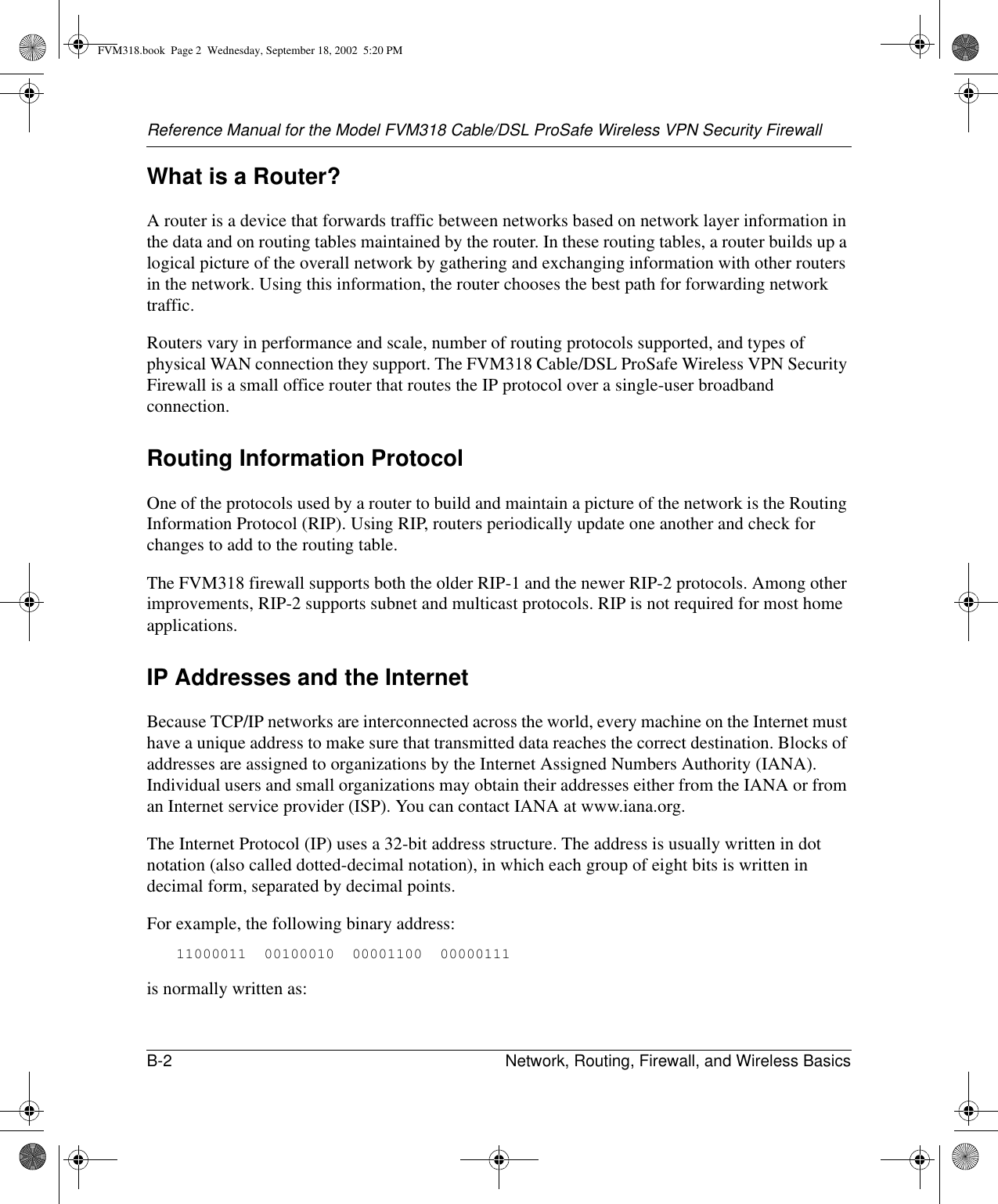 Reference Manual for the Model FVM318 Cable/DSL ProSafe Wireless VPN Security FirewallB-2 Network, Routing, Firewall, and Wireless Basics What is a Router?A router is a device that forwards traffic between networks based on network layer information in the data and on routing tables maintained by the router. In these routing tables, a router builds up a logical picture of the overall network by gathering and exchanging information with other routers in the network. Using this information, the router chooses the best path for forwarding network traffic.Routers vary in performance and scale, number of routing protocols supported, and types of physical WAN connection they support. The FVM318 Cable/DSL ProSafe Wireless VPN Security Firewall is a small office router that routes the IP protocol over a single-user broadband connection.Routing Information ProtocolOne of the protocols used by a router to build and maintain a picture of the network is the Routing Information Protocol (RIP). Using RIP, routers periodically update one another and check for changes to add to the routing table.The FVM318 firewall supports both the older RIP-1 and the newer RIP-2 protocols. Among other improvements, RIP-2 supports subnet and multicast protocols. RIP is not required for most home applications. IP Addresses and the InternetBecause TCP/IP networks are interconnected across the world, every machine on the Internet must have a unique address to make sure that transmitted data reaches the correct destination. Blocks of addresses are assigned to organizations by the Internet Assigned Numbers Authority (IANA). Individual users and small organizations may obtain their addresses either from the IANA or from an Internet service provider (ISP). You can contact IANA at www.iana.org.The Internet Protocol (IP) uses a 32-bit address structure. The address is usually written in dot notation (also called dotted-decimal notation), in which each group of eight bits is written in decimal form, separated by decimal points.For example, the following binary address: 11000011  00100010  00001100  00000111 is normally written as: FVM318.book  Page 2  Wednesday, September 18, 2002  5:20 PM