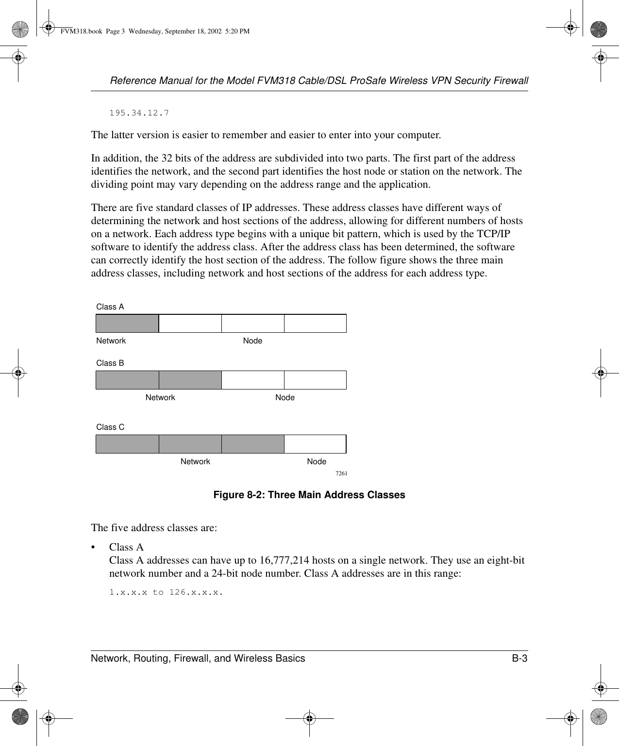 Reference Manual for the Model FVM318 Cable/DSL ProSafe Wireless VPN Security FirewallNetwork, Routing, Firewall, and Wireless Basics B-3 195.34.12.7The latter version is easier to remember and easier to enter into your computer.In addition, the 32 bits of the address are subdivided into two parts. The first part of the address identifies the network, and the second part identifies the host node or station on the network. The dividing point may vary depending on the address range and the application.There are five standard classes of IP addresses. These address classes have different ways of determining the network and host sections of the address, allowing for different numbers of hosts on a network. Each address type begins with a unique bit pattern, which is used by the TCP/IP software to identify the address class. After the address class has been determined, the software can correctly identify the host section of the address. The follow figure shows the three main address classes, including network and host sections of the address for each address type.Figure 8-2: Three Main Address ClassesThe five address classes are:•Class A Class A addresses can have up to 16,777,214 hosts on a single network. They use an eight-bit network number and a 24-bit node number. Class A addresses are in this range: 1.x.x.x to 126.x.x.x. 7261Class ANetwork NodeClass BClass CNetwork NodeNetwork NodeFVM318.book  Page 3  Wednesday, September 18, 2002  5:20 PM