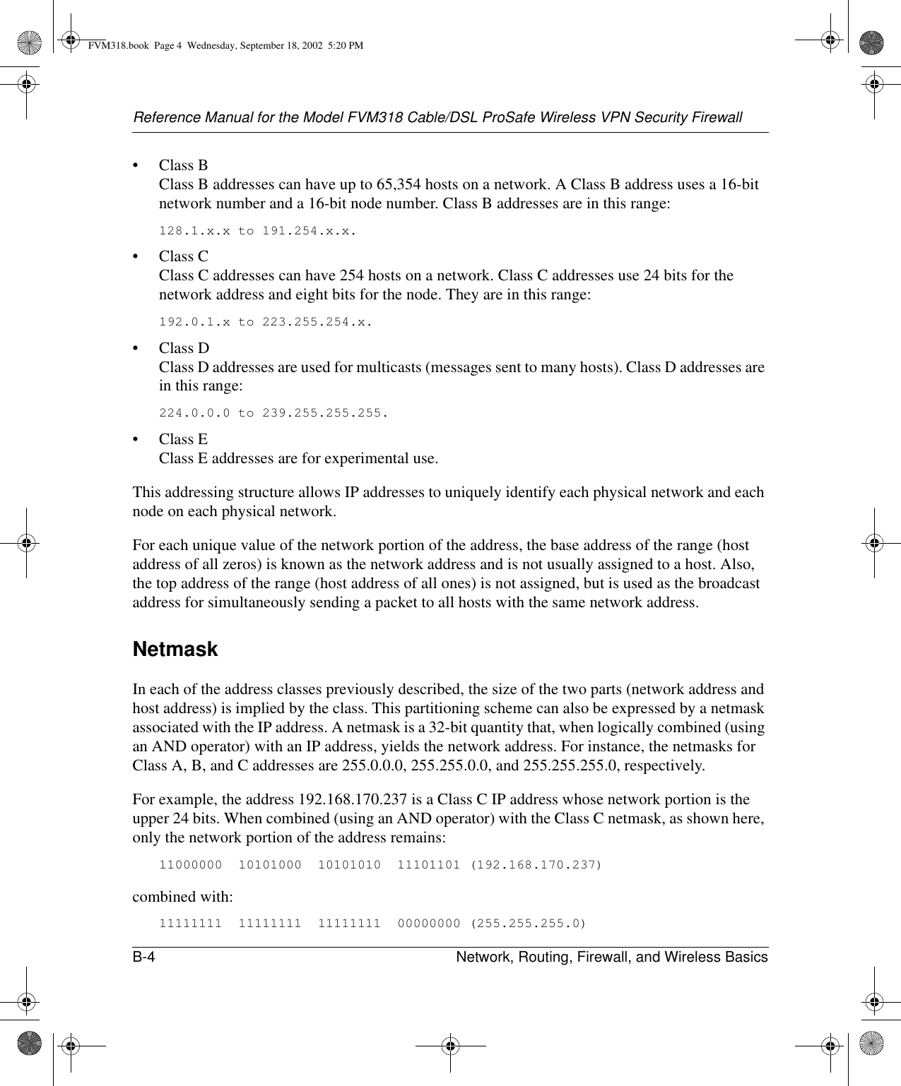 Reference Manual for the Model FVM318 Cable/DSL ProSafe Wireless VPN Security FirewallB-4 Network, Routing, Firewall, and Wireless Basics •Class B Class B addresses can have up to 65,354 hosts on a network. A Class B address uses a 16-bit network number and a 16-bit node number. Class B addresses are in this range: 128.1.x.x to 191.254.x.x. •Class C Class C addresses can have 254 hosts on a network. Class C addresses use 24 bits for the network address and eight bits for the node. They are in this range:192.0.1.x to 223.255.254.x. •Class D Class D addresses are used for multicasts (messages sent to many hosts). Class D addresses are in this range:224.0.0.0 to 239.255.255.255. •Class E Class E addresses are for experimental use. This addressing structure allows IP addresses to uniquely identify each physical network and each node on each physical network.For each unique value of the network portion of the address, the base address of the range (host address of all zeros) is known as the network address and is not usually assigned to a host. Also, the top address of the range (host address of all ones) is not assigned, but is used as the broadcast address for simultaneously sending a packet to all hosts with the same network address.NetmaskIn each of the address classes previously described, the size of the two parts (network address and host address) is implied by the class. This partitioning scheme can also be expressed by a netmask associated with the IP address. A netmask is a 32-bit quantity that, when logically combined (using an AND operator) with an IP address, yields the network address. For instance, the netmasks for Class A, B, and C addresses are 255.0.0.0, 255.255.0.0, and 255.255.255.0, respectively.For example, the address 192.168.170.237 is a Class C IP address whose network portion is the upper 24 bits. When combined (using an AND operator) with the Class C netmask, as shown here, only the network portion of the address remains:11000000  10101000  10101010  11101101 (192.168.170.237)combined with:11111111  11111111  11111111  00000000 (255.255.255.0)FVM318.book  Page 4  Wednesday, September 18, 2002  5:20 PM