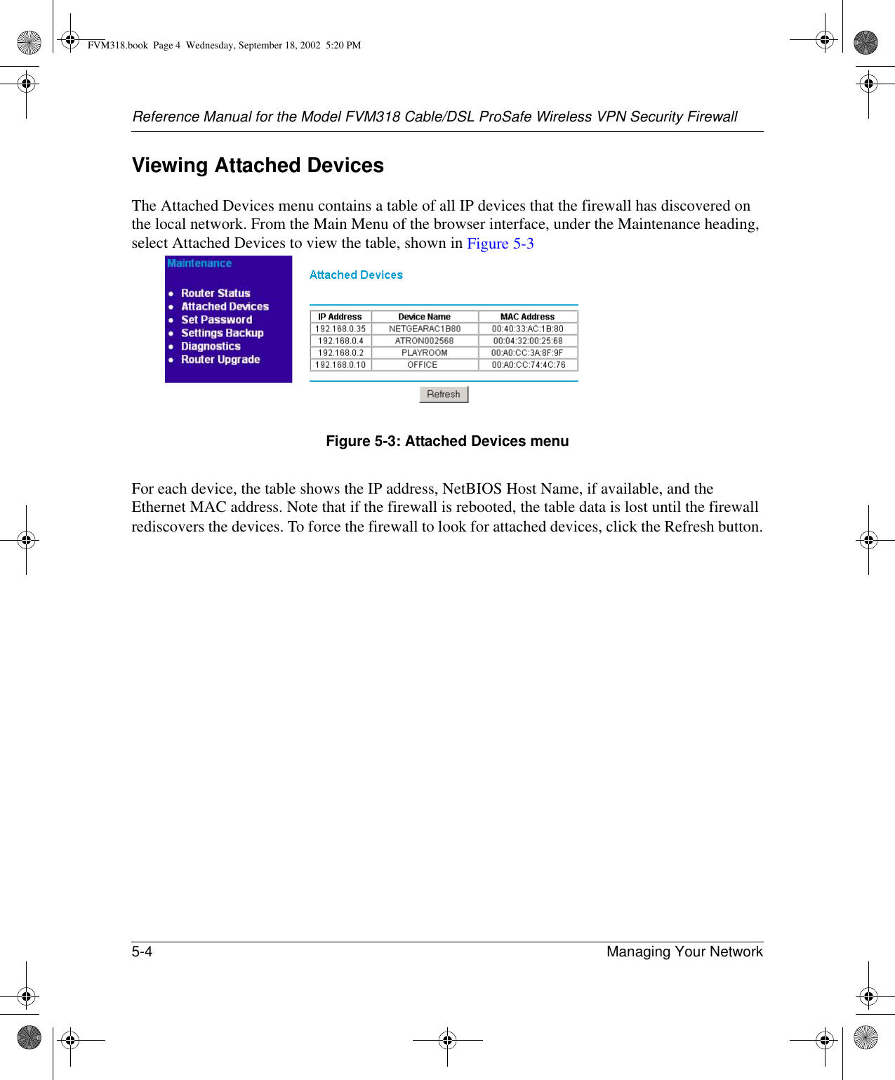 Reference Manual for the Model FVM318 Cable/DSL ProSafe Wireless VPN Security Firewall5-4 Managing Your Network Viewing Attached DevicesThe Attached Devices menu contains a table of all IP devices that the firewall has discovered on the local network. From the Main Menu of the browser interface, under the Maintenance heading, select Attached Devices to view the table, shown in Figure 5-3Figure 5-3: Attached Devices menuFor each device, the table shows the IP address, NetBIOS Host Name, if available, and the Ethernet MAC address. Note that if the firewall is rebooted, the table data is lost until the firewall rediscovers the devices. To force the firewall to look for attached devices, click the Refresh button.FVM318.book  Page 4  Wednesday, September 18, 2002  5:20 PM