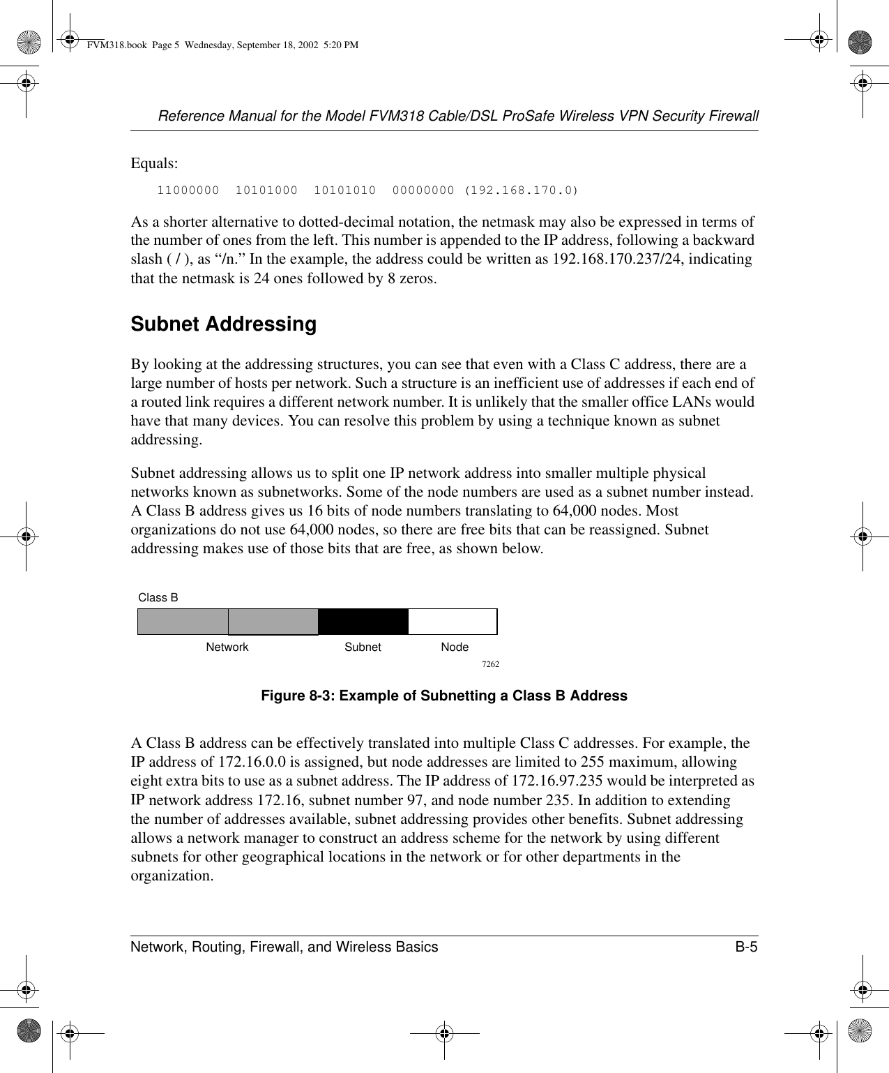 Reference Manual for the Model FVM318 Cable/DSL ProSafe Wireless VPN Security FirewallNetwork, Routing, Firewall, and Wireless Basics B-5 Equals:11000000  10101000  10101010  00000000 (192.168.170.0)As a shorter alternative to dotted-decimal notation, the netmask may also be expressed in terms of the number of ones from the left. This number is appended to the IP address, following a backward slash ( / ), as “/n.” In the example, the address could be written as 192.168.170.237/24, indicating that the netmask is 24 ones followed by 8 zeros. Subnet AddressingBy looking at the addressing structures, you can see that even with a Class C address, there are a large number of hosts per network. Such a structure is an inefficient use of addresses if each end of a routed link requires a different network number. It is unlikely that the smaller office LANs would have that many devices. You can resolve this problem by using a technique known as subnet addressing. Subnet addressing allows us to split one IP network address into smaller multiple physical networks known as subnetworks. Some of the node numbers are used as a subnet number instead. A Class B address gives us 16 bits of node numbers translating to 64,000 nodes. Most organizations do not use 64,000 nodes, so there are free bits that can be reassigned. Subnet addressing makes use of those bits that are free, as shown below.Figure 8-3: Example of Subnetting a Class B AddressA Class B address can be effectively translated into multiple Class C addresses. For example, the IP address of 172.16.0.0 is assigned, but node addresses are limited to 255 maximum, allowing eight extra bits to use as a subnet address. The IP address of 172.16.97.235 would be interpreted as IP network address 172.16, subnet number 97, and node number 235. In addition to extending the number of addresses available, subnet addressing provides other benefits. Subnet addressing allows a network manager to construct an address scheme for the network by using different subnets for other geographical locations in the network or for other departments in the organization.7262Class BNetwork Subnet NodeFVM318.book  Page 5  Wednesday, September 18, 2002  5:20 PM