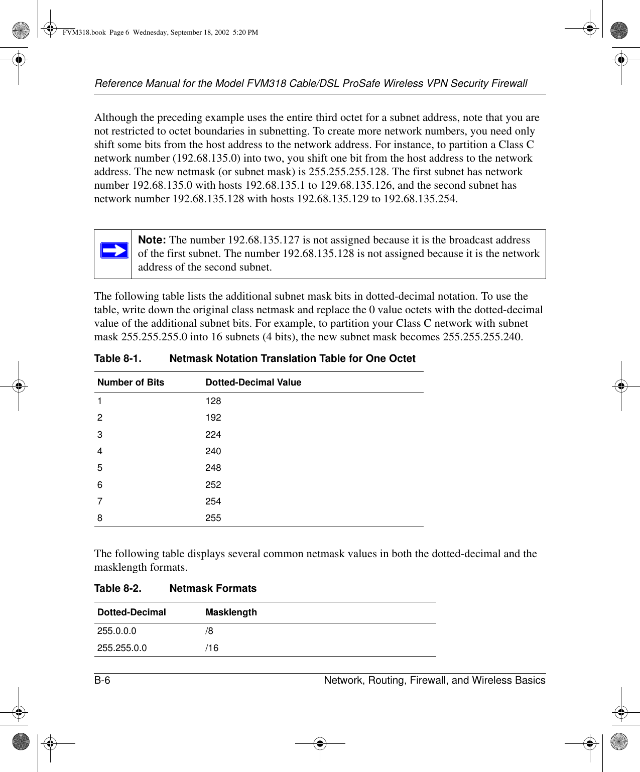 Reference Manual for the Model FVM318 Cable/DSL ProSafe Wireless VPN Security FirewallB-6 Network, Routing, Firewall, and Wireless Basics Although the preceding example uses the entire third octet for a subnet address, note that you are not restricted to octet boundaries in subnetting. To create more network numbers, you need only shift some bits from the host address to the network address. For instance, to partition a Class C network number (192.68.135.0) into two, you shift one bit from the host address to the network address. The new netmask (or subnet mask) is 255.255.255.128. The first subnet has network number 192.68.135.0 with hosts 192.68.135.1 to 129.68.135.126, and the second subnet has network number 192.68.135.128 with hosts 192.68.135.129 to 192.68.135.254.The following table lists the additional subnet mask bits in dotted-decimal notation. To use the table, write down the original class netmask and replace the 0 value octets with the dotted-decimal value of the additional subnet bits. For example, to partition your Class C network with subnet mask 255.255.255.0 into 16 subnets (4 bits), the new subnet mask becomes 255.255.255.240.The following table displays several common netmask values in both the dotted-decimal and the masklength formats.Note: The number 192.68.135.127 is not assigned because it is the broadcast address of the first subnet. The number 192.68.135.128 is not assigned because it is the network address of the second subnet.Table 8-1. Netmask Notation Translation Table for One OctetNumber of Bits Dotted-Decimal Value11282192322442405248625272548255Table 8-2. Netmask FormatsDotted-Decimal Masklength255.0.0.0 /8255.255.0.0 /16FVM318.book  Page 6  Wednesday, September 18, 2002  5:20 PM