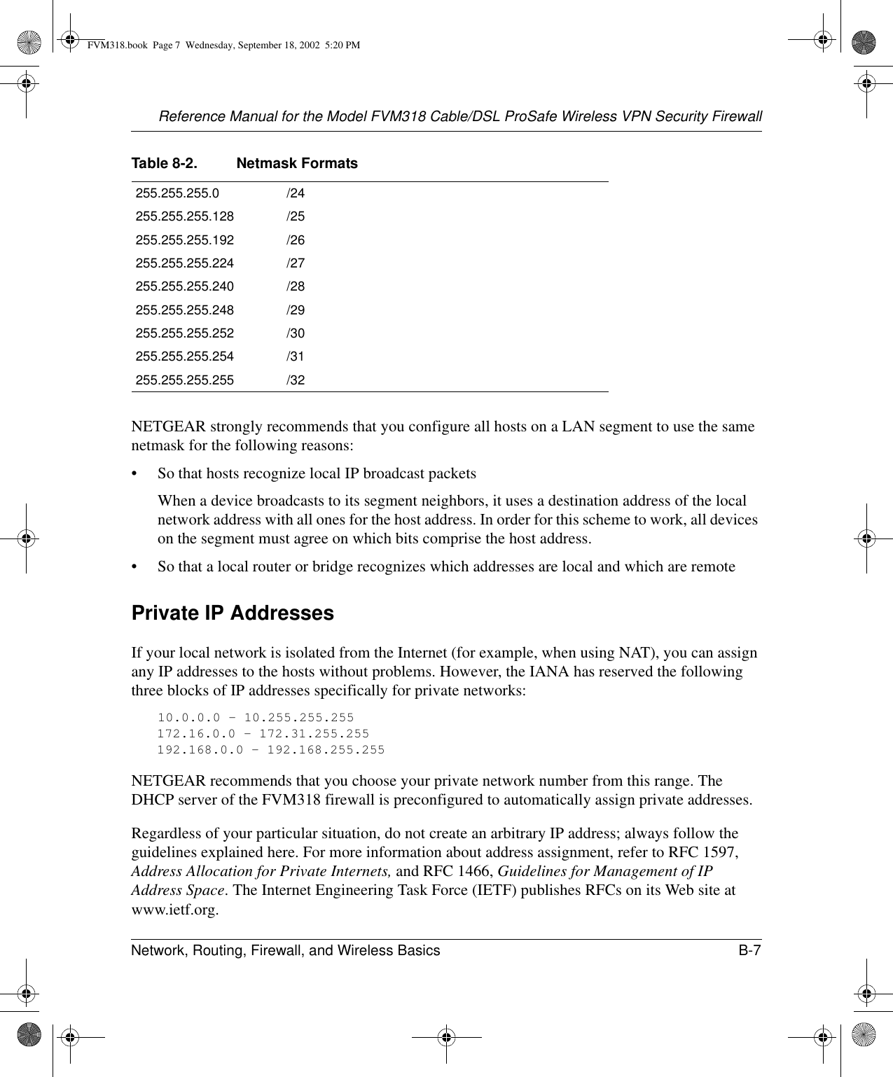 Reference Manual for the Model FVM318 Cable/DSL ProSafe Wireless VPN Security FirewallNetwork, Routing, Firewall, and Wireless Basics B-7 NETGEAR strongly recommends that you configure all hosts on a LAN segment to use the same netmask for the following reasons:• So that hosts recognize local IP broadcast packetsWhen a device broadcasts to its segment neighbors, it uses a destination address of the local network address with all ones for the host address. In order for this scheme to work, all devices on the segment must agree on which bits comprise the host address. • So that a local router or bridge recognizes which addresses are local and which are remotePrivate IP AddressesIf your local network is isolated from the Internet (for example, when using NAT), you can assign any IP addresses to the hosts without problems. However, the IANA has reserved the following three blocks of IP addresses specifically for private networks:10.0.0.0 - 10.255.255.255172.16.0.0 - 172.31.255.255192.168.0.0 - 192.168.255.255NETGEAR recommends that you choose your private network number from this range. The DHCP server of the FVM318 firewall is preconfigured to automatically assign private addresses.Regardless of your particular situation, do not create an arbitrary IP address; always follow the guidelines explained here. For more information about address assignment, refer to RFC 1597, Address Allocation for Private Internets, and RFC 1466, Guidelines for Management of IP Address Space. The Internet Engineering Task Force (IETF) publishes RFCs on its Web site at www.ietf.org.255.255.255.0 /24255.255.255.128 /25255.255.255.192 /26255.255.255.224 /27255.255.255.240 /28255.255.255.248 /29255.255.255.252 /30255.255.255.254 /31255.255.255.255 /32Table 8-2. Netmask FormatsFVM318.book  Page 7  Wednesday, September 18, 2002  5:20 PM