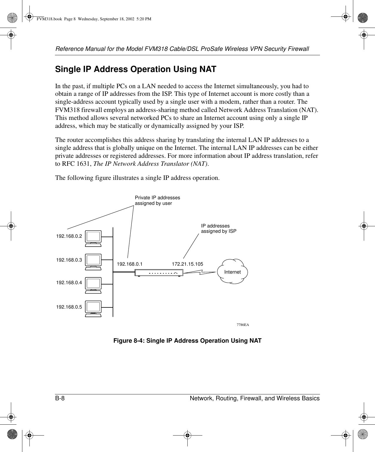 Reference Manual for the Model FVM318 Cable/DSL ProSafe Wireless VPN Security FirewallB-8 Network, Routing, Firewall, and Wireless Basics Single IP Address Operation Using NATIn the past, if multiple PCs on a LAN needed to access the Internet simultaneously, you had to obtain a range of IP addresses from the ISP. This type of Internet account is more costly than a single-address account typically used by a single user with a modem, rather than a router. The FVM318 firewall employs an address-sharing method called Network Address Translation (NAT). This method allows several networked PCs to share an Internet account using only a single IP address, which may be statically or dynamically assigned by your ISP.The router accomplishes this address sharing by translating the internal LAN IP addresses to a single address that is globally unique on the Internet. The internal LAN IP addresses can be either private addresses or registered addresses. For more information about IP address translation, refer to RFC 1631, The IP Network Address Translator (NAT).The following figure illustrates a single IP address operation. Figure 8-4: Single IP Address Operation Using NAT7786EA192.168.0.2192.168.0.3192.168.0.4192.168.0.5192.168.0.1 172.21.15.105Private IP addressesassigned by userInternetIP addressesassigned by ISPFVM318.book  Page 8  Wednesday, September 18, 2002  5:20 PM