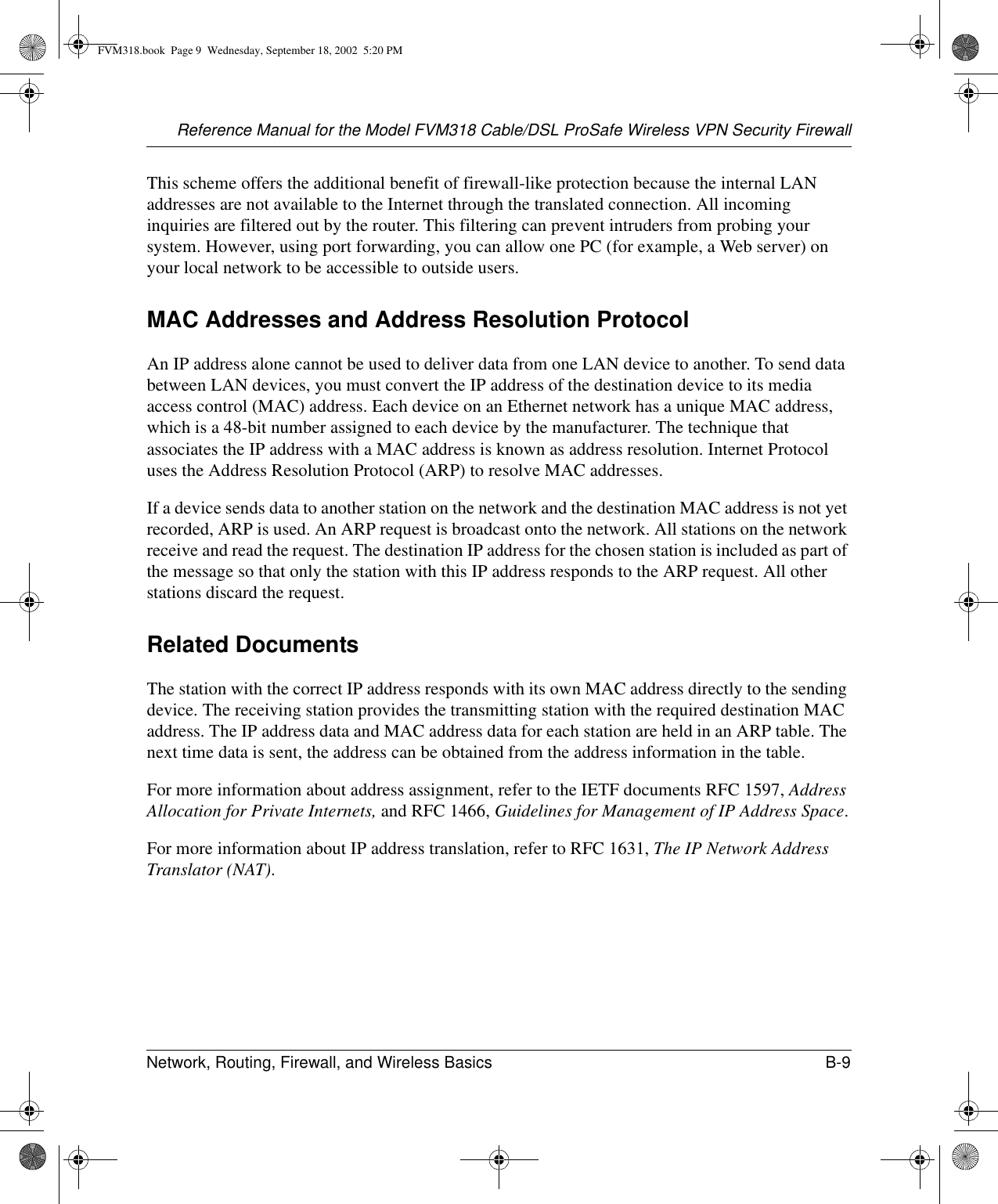 Reference Manual for the Model FVM318 Cable/DSL ProSafe Wireless VPN Security FirewallNetwork, Routing, Firewall, and Wireless Basics B-9 This scheme offers the additional benefit of firewall-like protection because the internal LAN addresses are not available to the Internet through the translated connection. All incoming inquiries are filtered out by the router. This filtering can prevent intruders from probing your system. However, using port forwarding, you can allow one PC (for example, a Web server) on your local network to be accessible to outside users.MAC Addresses and Address Resolution ProtocolAn IP address alone cannot be used to deliver data from one LAN device to another. To send data between LAN devices, you must convert the IP address of the destination device to its media access control (MAC) address. Each device on an Ethernet network has a unique MAC address, which is a 48-bit number assigned to each device by the manufacturer. The technique that associates the IP address with a MAC address is known as address resolution. Internet Protocol uses the Address Resolution Protocol (ARP) to resolve MAC addresses.If a device sends data to another station on the network and the destination MAC address is not yet recorded, ARP is used. An ARP request is broadcast onto the network. All stations on the network receive and read the request. The destination IP address for the chosen station is included as part of the message so that only the station with this IP address responds to the ARP request. All other stations discard the request. Related DocumentsThe station with the correct IP address responds with its own MAC address directly to the sending device. The receiving station provides the transmitting station with the required destination MAC address. The IP address data and MAC address data for each station are held in an ARP table. The next time data is sent, the address can be obtained from the address information in the table.For more information about address assignment, refer to the IETF documents RFC 1597, Address Allocation for Private Internets, and RFC 1466, Guidelines for Management of IP Address Space.For more information about IP address translation, refer to RFC 1631, The IP Network Address Translator (NAT).FVM318.book  Page 9  Wednesday, September 18, 2002  5:20 PM