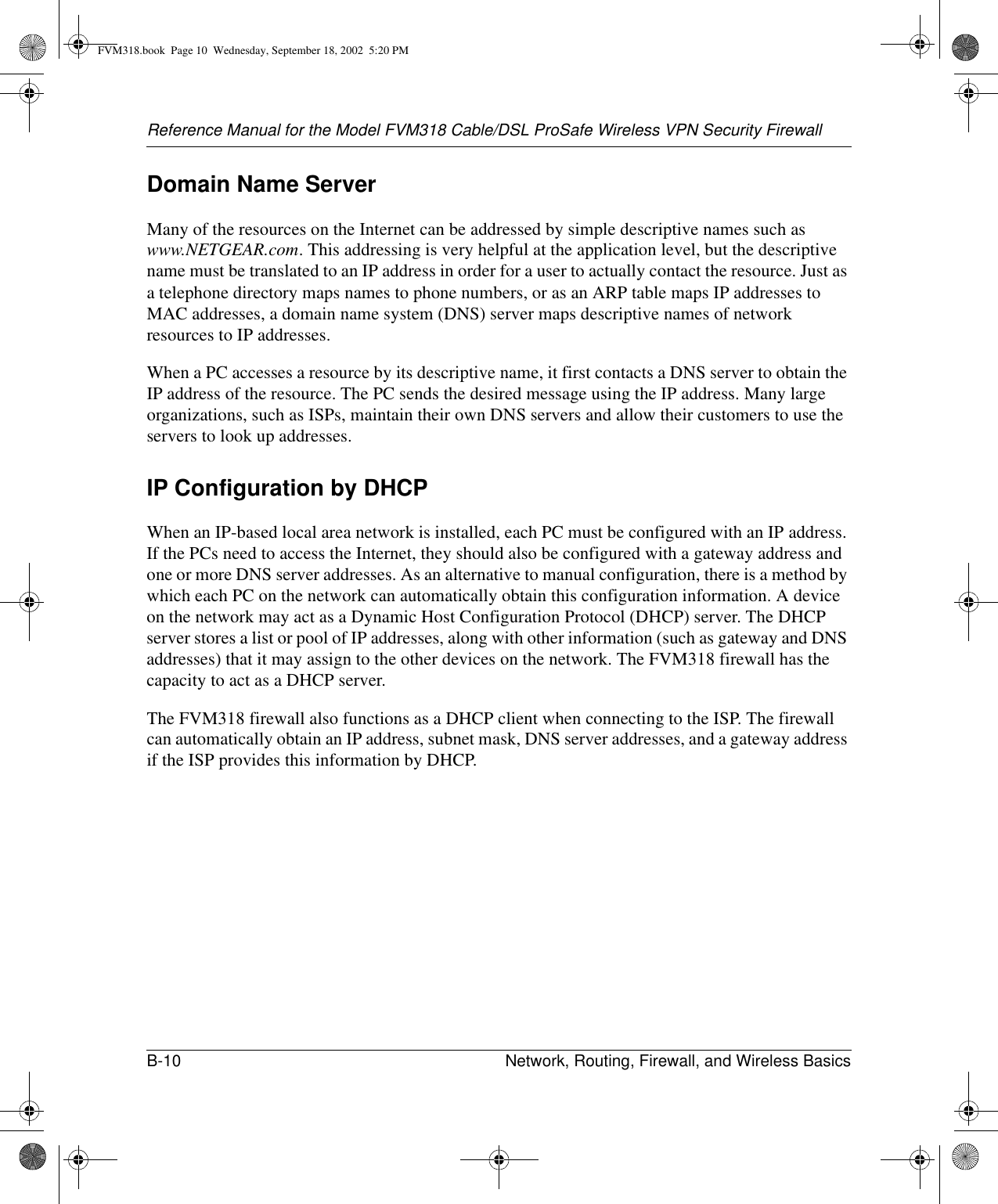 Reference Manual for the Model FVM318 Cable/DSL ProSafe Wireless VPN Security FirewallB-10 Network, Routing, Firewall, and Wireless Basics Domain Name ServerMany of the resources on the Internet can be addressed by simple descriptive names such as www.NETGEAR.com. This addressing is very helpful at the application level, but the descriptive name must be translated to an IP address in order for a user to actually contact the resource. Just as a telephone directory maps names to phone numbers, or as an ARP table maps IP addresses to MAC addresses, a domain name system (DNS) server maps descriptive names of network resources to IP addresses.When a PC accesses a resource by its descriptive name, it first contacts a DNS server to obtain the IP address of the resource. The PC sends the desired message using the IP address. Many large organizations, such as ISPs, maintain their own DNS servers and allow their customers to use the servers to look up addresses.IP Configuration by DHCPWhen an IP-based local area network is installed, each PC must be configured with an IP address. If the PCs need to access the Internet, they should also be configured with a gateway address and one or more DNS server addresses. As an alternative to manual configuration, there is a method by which each PC on the network can automatically obtain this configuration information. A device on the network may act as a Dynamic Host Configuration Protocol (DHCP) server. The DHCP server stores a list or pool of IP addresses, along with other information (such as gateway and DNS addresses) that it may assign to the other devices on the network. The FVM318 firewall has the capacity to act as a DHCP server.The FVM318 firewall also functions as a DHCP client when connecting to the ISP. The firewall can automatically obtain an IP address, subnet mask, DNS server addresses, and a gateway address if the ISP provides this information by DHCP.FVM318.book  Page 10  Wednesday, September 18, 2002  5:20 PM