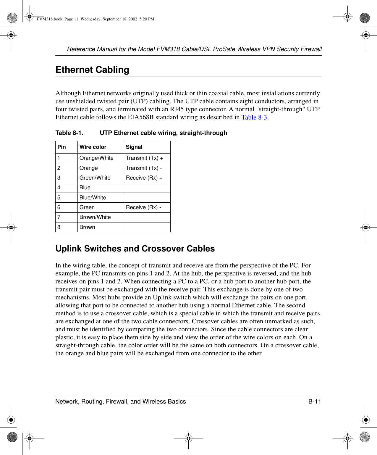 Reference Manual for the Model FVM318 Cable/DSL ProSafe Wireless VPN Security FirewallNetwork, Routing, Firewall, and Wireless Basics B-11 Ethernet CablingAlthough Ethernet networks originally used thick or thin coaxial cable, most installations currently use unshielded twisted pair (UTP) cabling. The UTP cable contains eight conductors, arranged in four twisted pairs, and terminated with an RJ45 type connector. A normal &quot;straight-through&quot; UTP Ethernet cable follows the EIA568B standard wiring as described in Table 8-3.Uplink Switches and Crossover CablesIn the wiring table, the concept of transmit and receive are from the perspective of the PC. For example, the PC transmits on pins 1 and 2. At the hub, the perspective is reversed, and the hub receives on pins 1 and 2. When connecting a PC to a PC, or a hub port to another hub port, the transmit pair must be exchanged with the receive pair. This exchange is done by one of two mechanisms. Most hubs provide an Uplink switch which will exchange the pairs on one port, allowing that port to be connected to another hub using a normal Ethernet cable. The second method is to use a crossover cable, which is a special cable in which the transmit and receive pairs are exchanged at one of the two cable connectors. Crossover cables are often unmarked as such, and must be identified by comparing the two connectors. Since the cable connectors are clear plastic, it is easy to place them side by side and view the order of the wire colors on each. On a straight-through cable, the color order will be the same on both connectors. On a crossover cable, the orange and blue pairs will be exchanged from one connector to the other.Table 8-1. UTP Ethernet cable wiring, straight-throughPin Wire color Signal1Orange/White Transmit (Tx) +2Orange Transmit (Tx) -3Green/White Receive (Rx) +4Blue5Blue/White6Green Receive (Rx) -7Brown/White8 BrownFVM318.book  Page 11  Wednesday, September 18, 2002  5:20 PM