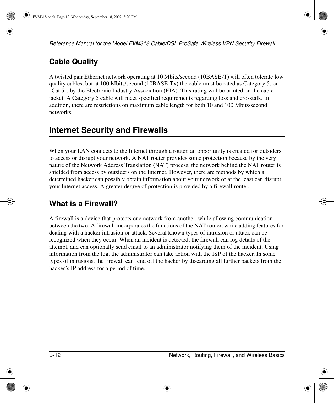 Reference Manual for the Model FVM318 Cable/DSL ProSafe Wireless VPN Security FirewallB-12 Network, Routing, Firewall, and Wireless Basics Cable QualityA twisted pair Ethernet network operating at 10 Mbits/second (10BASE-T) will often tolerate low quality cables, but at 100 Mbits/second (10BASE-Tx) the cable must be rated as Category 5, or &quot;Cat 5&quot;, by the Electronic Industry Association (EIA). This rating will be printed on the cable jacket. A Category 5 cable will meet specified requirements regarding loss and crosstalk. In addition, there are restrictions on maximum cable length for both 10 and 100 Mbits/second networks.Internet Security and FirewallsWhen your LAN connects to the Internet through a router, an opportunity is created for outsiders to access or disrupt your network. A NAT router provides some protection because by the very nature of the Network Address Translation (NAT) process, the network behind the NAT router is shielded from access by outsiders on the Internet. However, there are methods by which a determined hacker can possibly obtain information about your network or at the least can disrupt your Internet access. A greater degree of protection is provided by a firewall router.What is a Firewall?A firewall is a device that protects one network from another, while allowing communication between the two. A firewall incorporates the functions of the NAT router, while adding features for dealing with a hacker intrusion or attack. Several known types of intrusion or attack can be recognized when they occur. When an incident is detected, the firewall can log details of the attempt, and can optionally send email to an administrator notifying them of the incident. Using information from the log, the administrator can take action with the ISP of the hacker. In some types of intrusions, the firewall can fend off the hacker by discarding all further packets from the hacker’s IP address for a period of time.FVM318.book  Page 12  Wednesday, September 18, 2002  5:20 PM