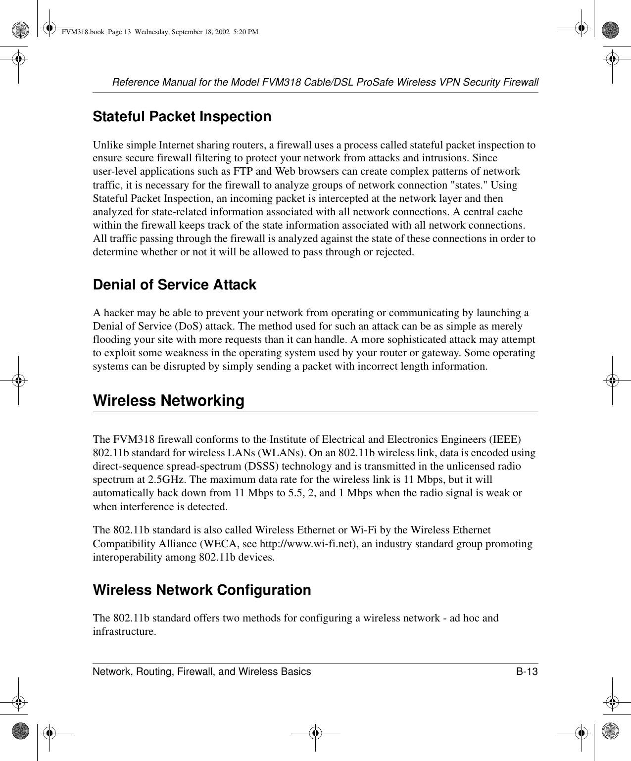 Reference Manual for the Model FVM318 Cable/DSL ProSafe Wireless VPN Security FirewallNetwork, Routing, Firewall, and Wireless Basics B-13 Stateful Packet InspectionUnlike simple Internet sharing routers, a firewall uses a process called stateful packet inspection to ensure secure firewall filtering to protect your network from attacks and intrusions. Since user-level applications such as FTP and Web browsers can create complex patterns of network traffic, it is necessary for the firewall to analyze groups of network connection &quot;states.&quot; Using Stateful Packet Inspection, an incoming packet is intercepted at the network layer and then analyzed for state-related information associated with all network connections. A central cache within the firewall keeps track of the state information associated with all network connections. All traffic passing through the firewall is analyzed against the state of these connections in order to determine whether or not it will be allowed to pass through or rejected.Denial of Service AttackA hacker may be able to prevent your network from operating or communicating by launching a Denial of Service (DoS) attack. The method used for such an attack can be as simple as merely flooding your site with more requests than it can handle. A more sophisticated attack may attempt to exploit some weakness in the operating system used by your router or gateway. Some operating systems can be disrupted by simply sending a packet with incorrect length information.Wireless NetworkingThe FVM318 firewall conforms to the Institute of Electrical and Electronics Engineers (IEEE) 802.11b standard for wireless LANs (WLANs). On an 802.11b wireless link, data is encoded using direct-sequence spread-spectrum (DSSS) technology and is transmitted in the unlicensed radio spectrum at 2.5GHz. The maximum data rate for the wireless link is 11 Mbps, but it will automatically back down from 11 Mbps to 5.5, 2, and 1 Mbps when the radio signal is weak or when interference is detected.The 802.11b standard is also called Wireless Ethernet or Wi-Fi by the Wireless Ethernet Compatibility Alliance (WECA, see http://www.wi-fi.net), an industry standard group promoting interoperability among 802.11b devices.Wireless Network ConfigurationThe 802.11b standard offers two methods for configuring a wireless network - ad hoc and infrastructure.FVM318.book  Page 13  Wednesday, September 18, 2002  5:20 PM