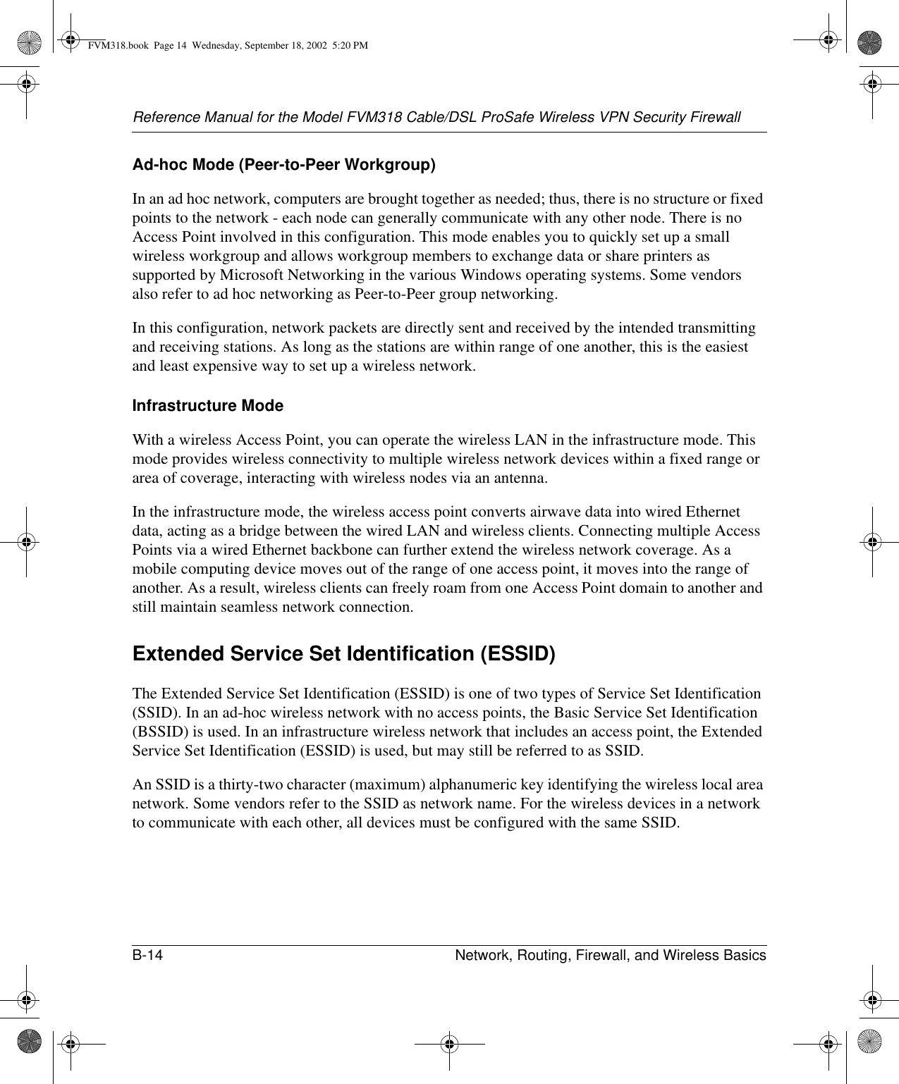 Reference Manual for the Model FVM318 Cable/DSL ProSafe Wireless VPN Security FirewallB-14 Network, Routing, Firewall, and Wireless Basics Ad-hoc Mode (Peer-to-Peer Workgroup)In an ad hoc network, computers are brought together as needed; thus, there is no structure or fixed points to the network - each node can generally communicate with any other node. There is no Access Point involved in this configuration. This mode enables you to quickly set up a small wireless workgroup and allows workgroup members to exchange data or share printers as supported by Microsoft Networking in the various Windows operating systems. Some vendors also refer to ad hoc networking as Peer-to-Peer group networking.In this configuration, network packets are directly sent and received by the intended transmitting and receiving stations. As long as the stations are within range of one another, this is the easiest and least expensive way to set up a wireless network. Infrastructure ModeWith a wireless Access Point, you can operate the wireless LAN in the infrastructure mode. This mode provides wireless connectivity to multiple wireless network devices within a fixed range or area of coverage, interacting with wireless nodes via an antenna. In the infrastructure mode, the wireless access point converts airwave data into wired Ethernet data, acting as a bridge between the wired LAN and wireless clients. Connecting multiple Access Points via a wired Ethernet backbone can further extend the wireless network coverage. As a mobile computing device moves out of the range of one access point, it moves into the range of another. As a result, wireless clients can freely roam from one Access Point domain to another and still maintain seamless network connection.Extended Service Set Identification (ESSID)The Extended Service Set Identification (ESSID) is one of two types of Service Set Identification (SSID). In an ad-hoc wireless network with no access points, the Basic Service Set Identification (BSSID) is used. In an infrastructure wireless network that includes an access point, the Extended Service Set Identification (ESSID) is used, but may still be referred to as SSID.An SSID is a thirty-two character (maximum) alphanumeric key identifying the wireless local area network. Some vendors refer to the SSID as network name. For the wireless devices in a network to communicate with each other, all devices must be configured with the same SSID.FVM318.book  Page 14  Wednesday, September 18, 2002  5:20 PM