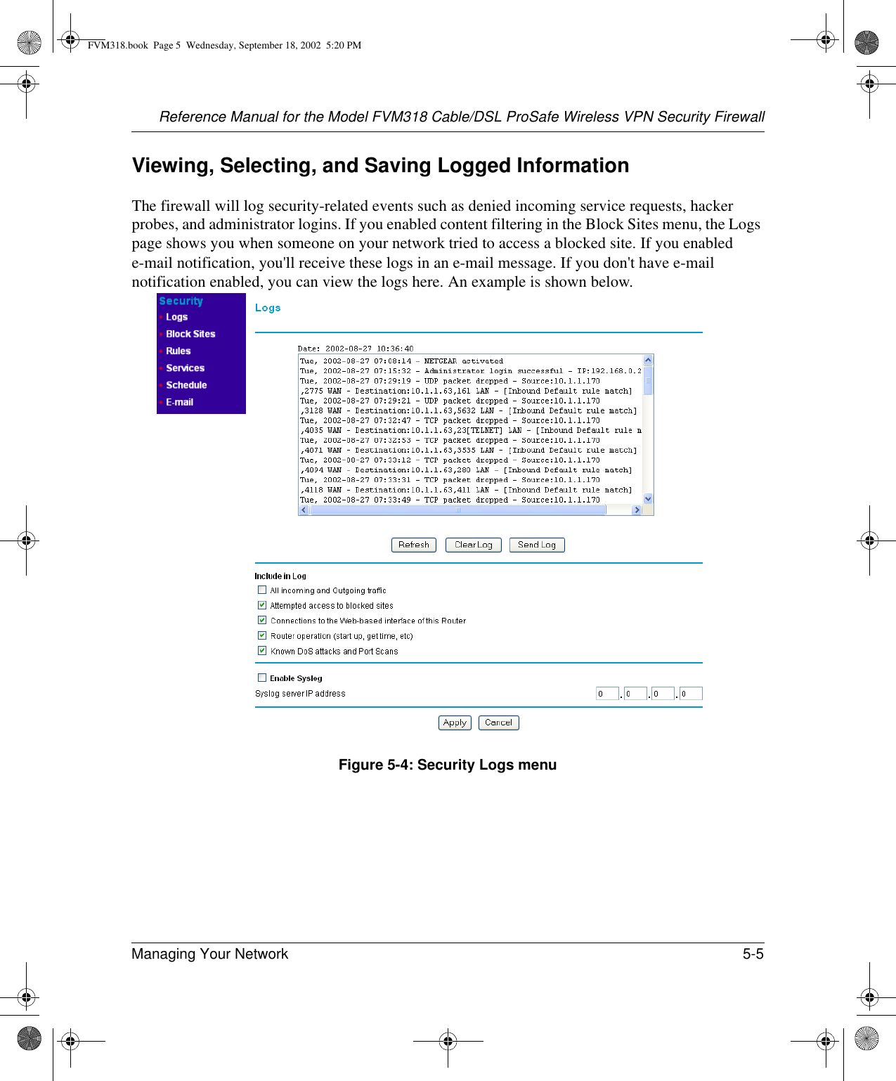 Reference Manual for the Model FVM318 Cable/DSL ProSafe Wireless VPN Security FirewallManaging Your Network 5-5 Viewing, Selecting, and Saving Logged InformationThe firewall will log security-related events such as denied incoming service requests, hacker probes, and administrator logins. If you enabled content filtering in the Block Sites menu, the Logs page shows you when someone on your network tried to access a blocked site. If you enabled e-mail notification, you&apos;ll receive these logs in an e-mail message. If you don&apos;t have e-mail notification enabled, you can view the logs here. An example is shown below. Figure 5-4: Security Logs menuFVM318.book  Page 5  Wednesday, September 18, 2002  5:20 PM