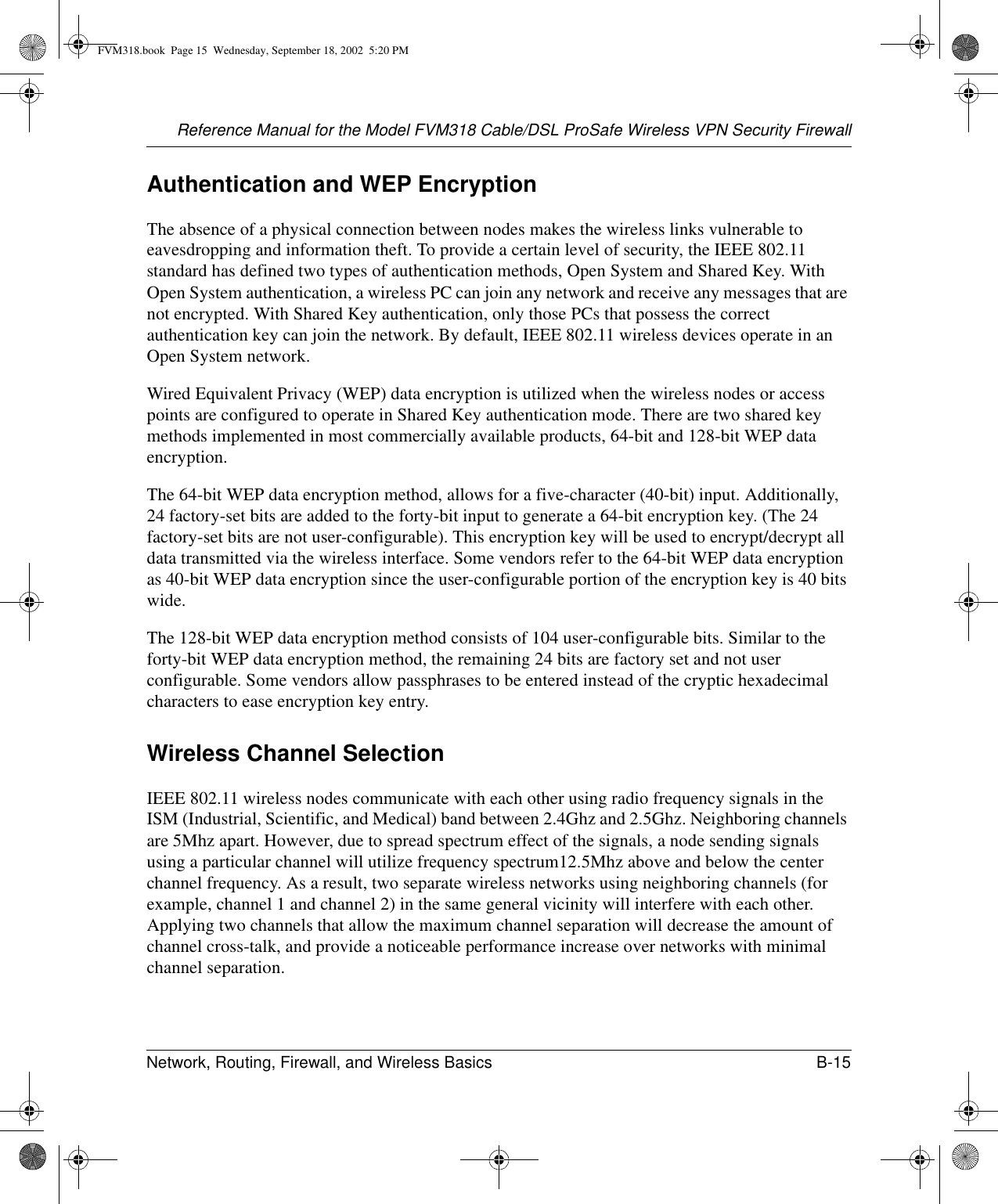 Reference Manual for the Model FVM318 Cable/DSL ProSafe Wireless VPN Security FirewallNetwork, Routing, Firewall, and Wireless Basics B-15 Authentication and WEP EncryptionThe absence of a physical connection between nodes makes the wireless links vulnerable to eavesdropping and information theft. To provide a certain level of security, the IEEE 802.11 standard has defined two types of authentication methods, Open System and Shared Key. With Open System authentication, a wireless PC can join any network and receive any messages that are not encrypted. With Shared Key authentication, only those PCs that possess the correct authentication key can join the network. By default, IEEE 802.11 wireless devices operate in an Open System network. Wired Equivalent Privacy (WEP) data encryption is utilized when the wireless nodes or access points are configured to operate in Shared Key authentication mode. There are two shared key methods implemented in most commercially available products, 64-bit and 128-bit WEP data encryption.The 64-bit WEP data encryption method, allows for a five-character (40-bit) input. Additionally, 24 factory-set bits are added to the forty-bit input to generate a 64-bit encryption key. (The 24 factory-set bits are not user-configurable). This encryption key will be used to encrypt/decrypt all data transmitted via the wireless interface. Some vendors refer to the 64-bit WEP data encryption as 40-bit WEP data encryption since the user-configurable portion of the encryption key is 40 bits wide.The 128-bit WEP data encryption method consists of 104 user-configurable bits. Similar to the forty-bit WEP data encryption method, the remaining 24 bits are factory set and not user configurable. Some vendors allow passphrases to be entered instead of the cryptic hexadecimal characters to ease encryption key entry.Wireless Channel SelectionIEEE 802.11 wireless nodes communicate with each other using radio frequency signals in the ISM (Industrial, Scientific, and Medical) band between 2.4Ghz and 2.5Ghz. Neighboring channels are 5Mhz apart. However, due to spread spectrum effect of the signals, a node sending signals using a particular channel will utilize frequency spectrum12.5Mhz above and below the center channel frequency. As a result, two separate wireless networks using neighboring channels (for example, channel 1 and channel 2) in the same general vicinity will interfere with each other. Applying two channels that allow the maximum channel separation will decrease the amount of channel cross-talk, and provide a noticeable performance increase over networks with minimal channel separation.FVM318.book  Page 15  Wednesday, September 18, 2002  5:20 PM