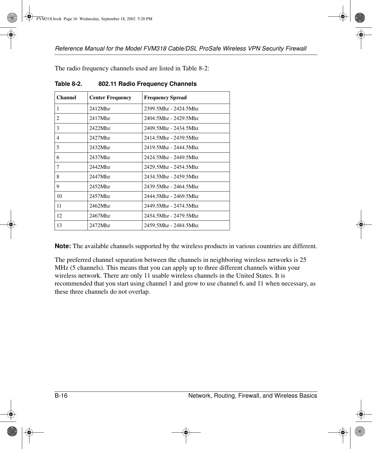 Reference Manual for the Model FVM318 Cable/DSL ProSafe Wireless VPN Security FirewallB-16 Network, Routing, Firewall, and Wireless Basics The radio frequency channels used are listed in Table 8-2:Note: The available channels supported by the wireless products in various countries are different.The preferred channel separation between the channels in neighboring wireless networks is 25 MHz (5 channels). This means that you can apply up to three different channels within your wireless network. There are only 11 usable wireless channels in the United States. It is recommended that you start using channel 1 and grow to use channel 6, and 11 when necessary, as these three channels do not overlap.Table 8-2. 802.11 Radio Frequency ChannelsChannel Center Frequency Frequency Spread12412Mhz 2399.5Mhz - 2424.5Mhz22417Mhz 2404.5Mhz - 2429.5Mhz32422Mhz 2409.5Mhz - 2434.5Mhz42427Mhz 2414.5Mhz - 2439.5Mhz52432Mhz 2419.5Mhz - 2444.5Mhz62437Mhz 2424.5Mhz - 2449.5Mhz72442Mhz 2429.5Mhz - 2454.5Mhz82447Mhz 2434.5Mhz - 2459.5Mhz92452Mhz 2439.5Mhz - 2464.5Mhz10 2457Mhz 2444.5Mhz - 2469.5Mhz11 2462Mhz 2449.5Mhz - 2474.5Mhz12 2467Mhz 2454.5Mhz - 2479.5Mhz13 2472Mhz 2459.5Mhz - 2484.5MhzFVM318.book  Page 16  Wednesday, September 18, 2002  5:20 PM