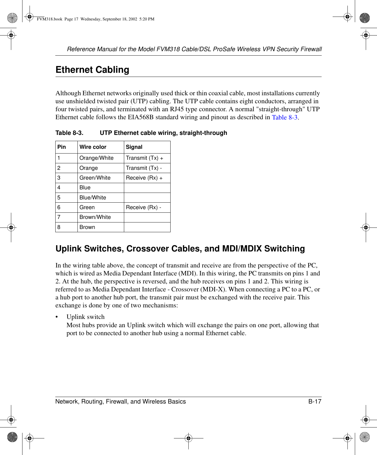 Reference Manual for the Model FVM318 Cable/DSL ProSafe Wireless VPN Security FirewallNetwork, Routing, Firewall, and Wireless Basics B-17 Ethernet CablingAlthough Ethernet networks originally used thick or thin coaxial cable, most installations currently use unshielded twisted pair (UTP) cabling. The UTP cable contains eight conductors, arranged in four twisted pairs, and terminated with an RJ45 type connector. A normal &quot;straight-through&quot; UTP Ethernet cable follows the EIA568B standard wiring and pinout as described in Table 8-3.Uplink Switches, Crossover Cables, and MDI/MDIX SwitchingIn the wiring table above, the concept of transmit and receive are from the perspective of the PC, which is wired as Media Dependant Interface (MDI). In this wiring, the PC transmits on pins 1 and 2. At the hub, the perspective is reversed, and the hub receives on pins 1 and 2. This wiring is referred to as Media Dependant Interface - Crossover (MDI-X). When connecting a PC to a PC, or a hub port to another hub port, the transmit pair must be exchanged with the receive pair. This exchange is done by one of two mechanisms:• Uplink switch Most hubs provide an Uplink switch which will exchange the pairs on one port, allowing that port to be connected to another hub using a normal Ethernet cable. Table 8-3. UTP Ethernet cable wiring, straight-throughPin Wire color Signal1Orange/White Transmit (Tx) +2Orange Transmit (Tx) -3Green/White Receive (Rx) +4Blue5Blue/White6Green Receive (Rx) -7Brown/White8 BrownFVM318.book  Page 17  Wednesday, September 18, 2002  5:20 PM