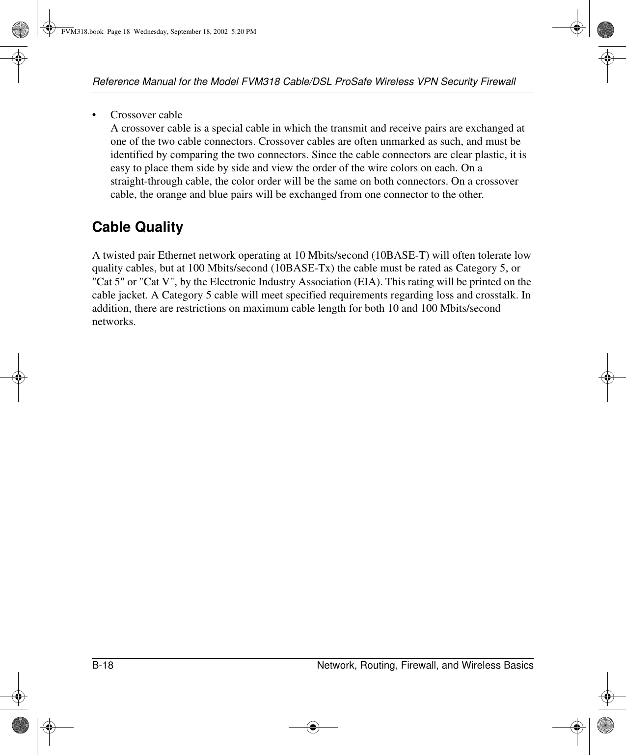 Reference Manual for the Model FVM318 Cable/DSL ProSafe Wireless VPN Security FirewallB-18 Network, Routing, Firewall, and Wireless Basics • Crossover cable A crossover cable is a special cable in which the transmit and receive pairs are exchanged at one of the two cable connectors. Crossover cables are often unmarked as such, and must be identified by comparing the two connectors. Since the cable connectors are clear plastic, it is easy to place them side by side and view the order of the wire colors on each. On a straight-through cable, the color order will be the same on both connectors. On a crossover cable, the orange and blue pairs will be exchanged from one connector to the other.Cable QualityA twisted pair Ethernet network operating at 10 Mbits/second (10BASE-T) will often tolerate low quality cables, but at 100 Mbits/second (10BASE-Tx) the cable must be rated as Category 5, or &quot;Cat 5&quot; or &quot;Cat V&quot;, by the Electronic Industry Association (EIA). This rating will be printed on the cable jacket. A Category 5 cable will meet specified requirements regarding loss and crosstalk. In addition, there are restrictions on maximum cable length for both 10 and 100 Mbits/second networks.FVM318.book  Page 18  Wednesday, September 18, 2002  5:20 PM