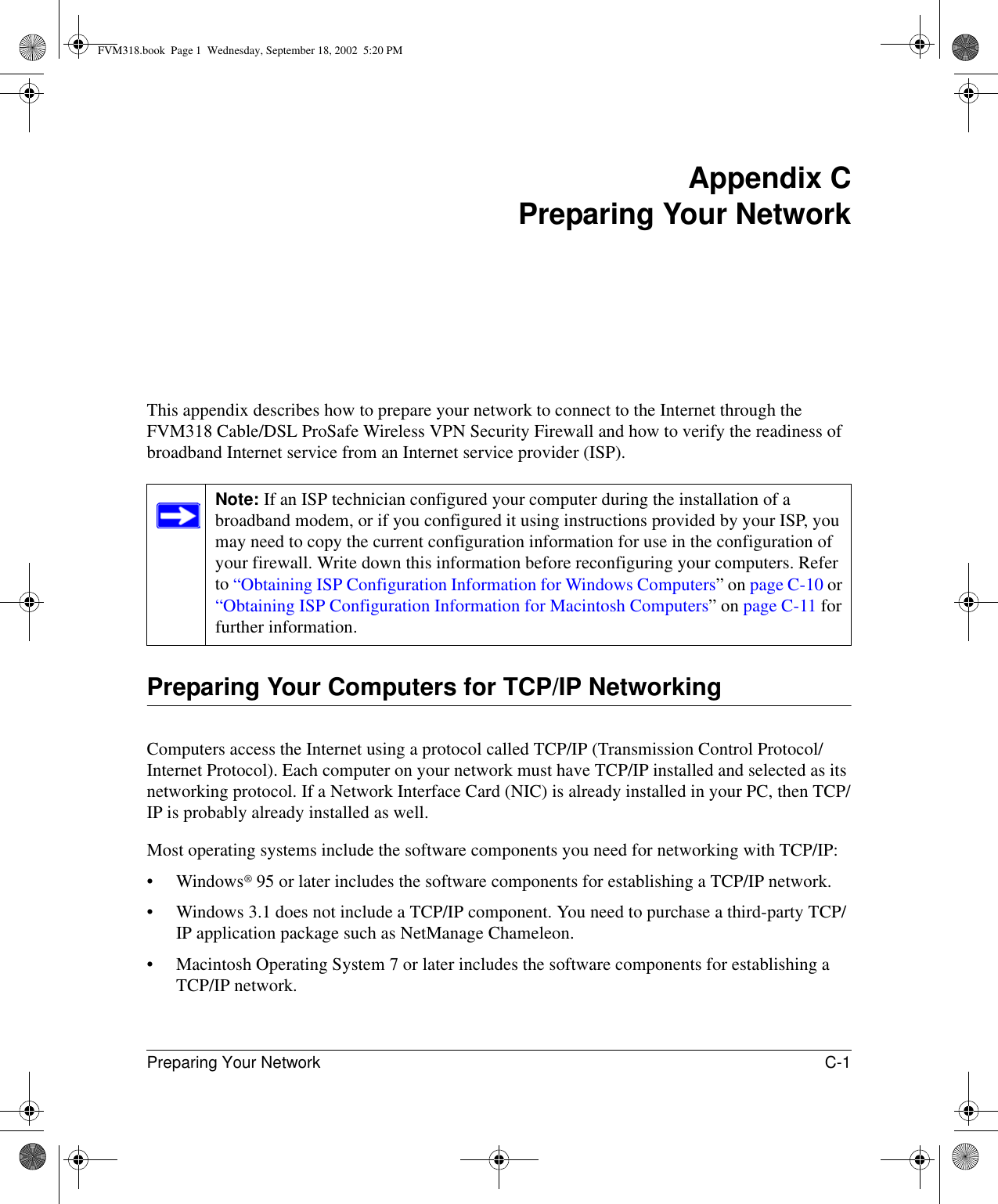 Preparing Your Network C-1 Appendix CPreparing Your NetworkThis appendix describes how to prepare your network to connect to the Internet through the FVM318 Cable/DSL ProSafe Wireless VPN Security Firewall and how to verify the readiness of broadband Internet service from an Internet service provider (ISP).Preparing Your Computers for TCP/IP NetworkingComputers access the Internet using a protocol called TCP/IP (Transmission Control Protocol/Internet Protocol). Each computer on your network must have TCP/IP installed and selected as its networking protocol. If a Network Interface Card (NIC) is already installed in your PC, then TCP/IP is probably already installed as well.Most operating systems include the software components you need for networking with TCP/IP:• Windows® 95 or later includes the software components for establishing a TCP/IP network. • Windows 3.1 does not include a TCP/IP component. You need to purchase a third-party TCP/IP application package such as NetManage Chameleon.• Macintosh Operating System 7 or later includes the software components for establishing a TCP/IP network.Note: If an ISP technician configured your computer during the installation of a broadband modem, or if you configured it using instructions provided by your ISP, you may need to copy the current configuration information for use in the configuration of your firewall. Write down this information before reconfiguring your computers. Refer to “Obtaining ISP Configuration Information for Windows Computers” on page C-10 or “Obtaining ISP Configuration Information for Macintosh Computers” on page C-11 for further information.FVM318.book  Page 1  Wednesday, September 18, 2002  5:20 PM