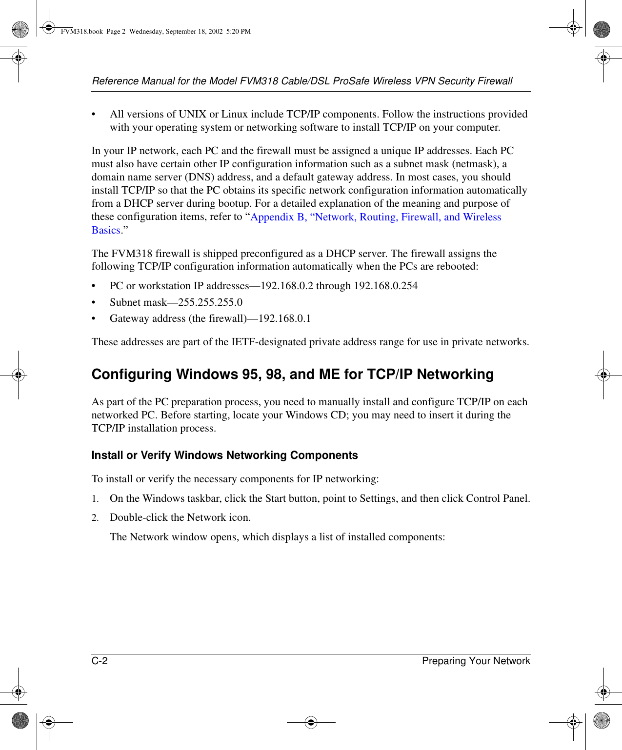 Reference Manual for the Model FVM318 Cable/DSL ProSafe Wireless VPN Security FirewallC-2 Preparing Your Network • All versions of UNIX or Linux include TCP/IP components. Follow the instructions provided with your operating system or networking software to install TCP/IP on your computer.In your IP network, each PC and the firewall must be assigned a unique IP addresses. Each PC must also have certain other IP configuration information such as a subnet mask (netmask), a domain name server (DNS) address, and a default gateway address. In most cases, you should install TCP/IP so that the PC obtains its specific network configuration information automatically from a DHCP server during bootup. For a detailed explanation of the meaning and purpose of these configuration items, refer to “Appendix B, “Network, Routing, Firewall, and Wireless Basics.” The FVM318 firewall is shipped preconfigured as a DHCP server. The firewall assigns the following TCP/IP configuration information automatically when the PCs are rebooted:• PC or workstation IP addresses—192.168.0.2 through 192.168.0.254• Subnet mask—255.255.255.0• Gateway address (the firewall)—192.168.0.1These addresses are part of the IETF-designated private address range for use in private networks.Configuring Windows 95, 98, and ME for TCP/IP NetworkingAs part of the PC preparation process, you need to manually install and configure TCP/IP on each networked PC. Before starting, locate your Windows CD; you may need to insert it during the TCP/IP installation process.Install or Verify Windows Networking ComponentsTo install or verify the necessary components for IP networking:1. On the Windows taskbar, click the Start button, point to Settings, and then click Control Panel.2. Double-click the Network icon.The Network window opens, which displays a list of installed components:FVM318.book  Page 2  Wednesday, September 18, 2002  5:20 PM