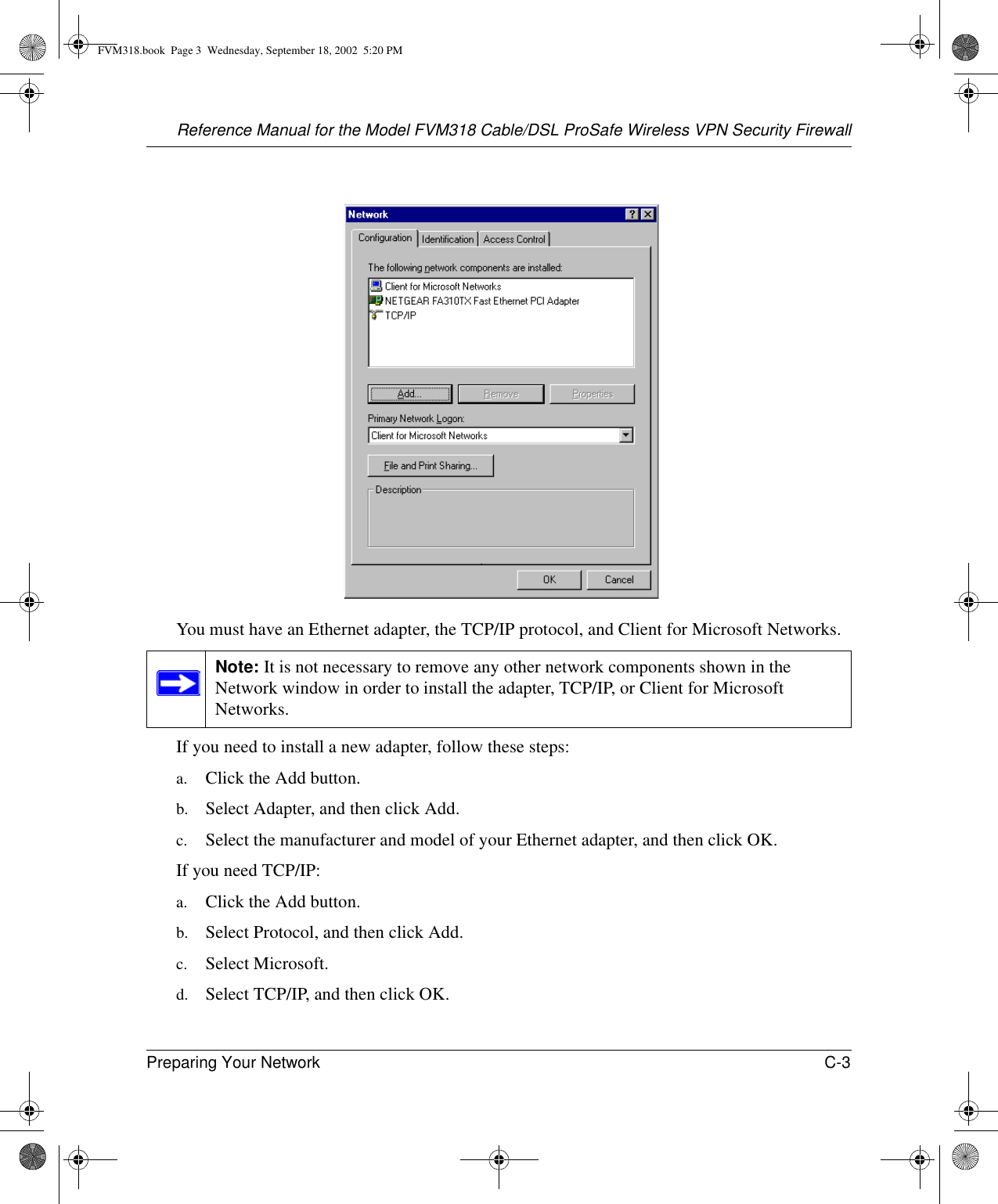 Reference Manual for the Model FVM318 Cable/DSL ProSafe Wireless VPN Security FirewallPreparing Your Network C-3 You must have an Ethernet adapter, the TCP/IP protocol, and Client for Microsoft Networks.If you need to install a new adapter, follow these steps:a. Click the Add button.b. Select Adapter, and then click Add.c. Select the manufacturer and model of your Ethernet adapter, and then click OK.If you need TCP/IP:a. Click the Add button.b. Select Protocol, and then click Add.c. Select Microsoft.d. Select TCP/IP, and then click OK.Note: It is not necessary to remove any other network components shown in the Network window in order to install the adapter, TCP/IP, or Client for Microsoft Networks. FVM318.book  Page 3  Wednesday, September 18, 2002  5:20 PM