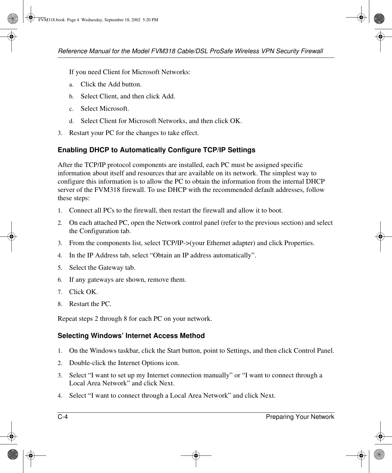 Reference Manual for the Model FVM318 Cable/DSL ProSafe Wireless VPN Security FirewallC-4 Preparing Your Network If you need Client for Microsoft Networks:a. Click the Add button.b. Select Client, and then click Add.c. Select Microsoft.d. Select Client for Microsoft Networks, and then click OK.3. Restart your PC for the changes to take effect.Enabling DHCP to Automatically Configure TCP/IP SettingsAfter the TCP/IP protocol components are installed, each PC must be assigned specific information about itself and resources that are available on its network. The simplest way to configure this information is to allow the PC to obtain the information from the internal DHCP server of the FVM318 firewall. To use DHCP with the recommended default addresses, follow these steps:1. Connect all PCs to the firewall, then restart the firewall and allow it to boot.2. On each attached PC, open the Network control panel (refer to the previous section) and select the Configuration tab.3. From the components list, select TCP/IP-&gt;(your Ethernet adapter) and click Properties.4. In the IP Address tab, select “Obtain an IP address automatically”.5. Select the Gateway tab.6. If any gateways are shown, remove them.7. Click OK.8. Restart the PC.Repeat steps 2 through 8 for each PC on your network.Selecting Windows’ Internet Access Method1. On the Windows taskbar, click the Start button, point to Settings, and then click Control Panel.2. Double-click the Internet Options icon.3. Select “I want to set up my Internet connection manually” or “I want to connect through a Local Area Network” and click Next.4. Select “I want to connect through a Local Area Network” and click Next.FVM318.book  Page 4  Wednesday, September 18, 2002  5:20 PM