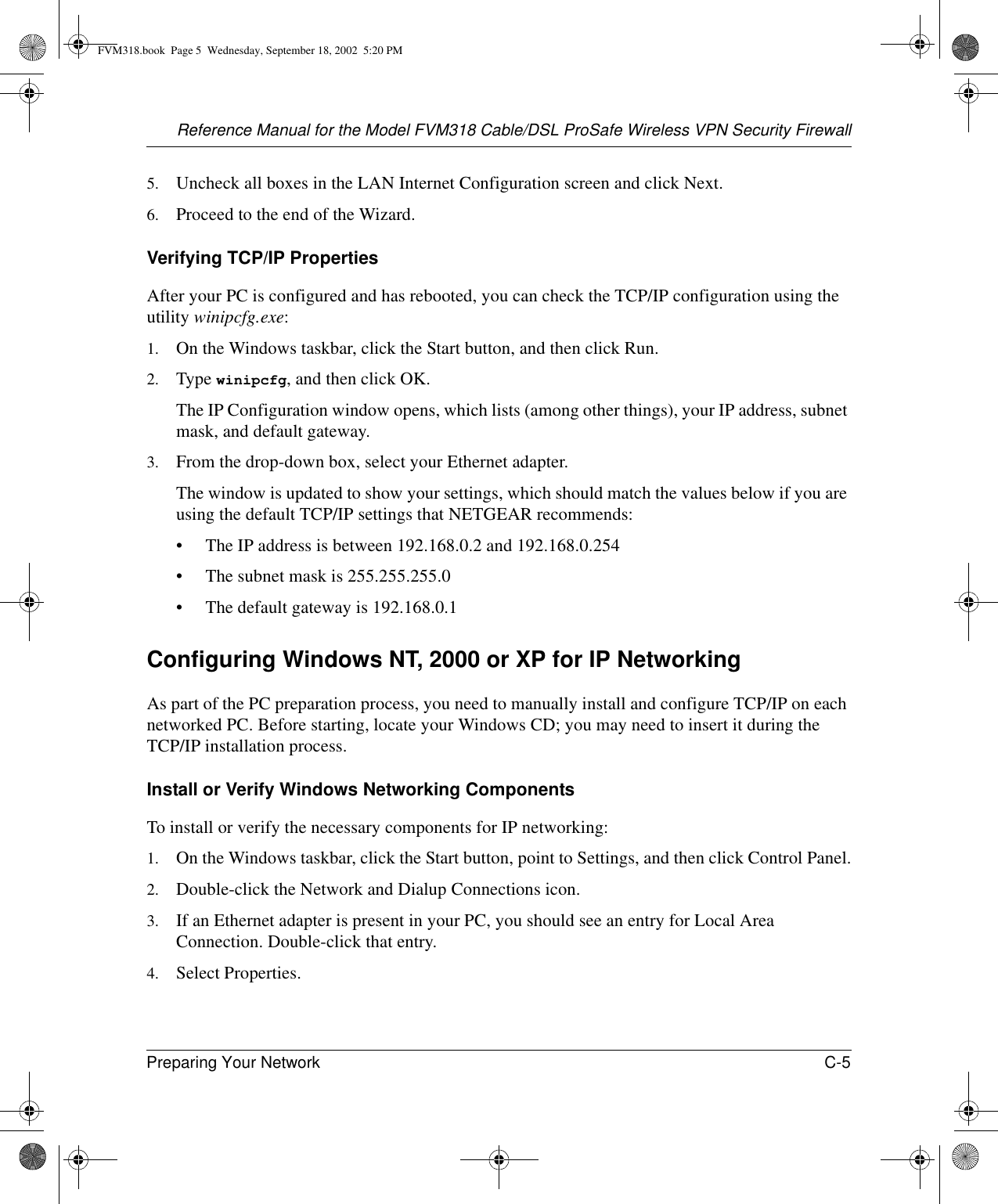 Reference Manual for the Model FVM318 Cable/DSL ProSafe Wireless VPN Security FirewallPreparing Your Network C-5 5. Uncheck all boxes in the LAN Internet Configuration screen and click Next.6. Proceed to the end of the Wizard.Verifying TCP/IP PropertiesAfter your PC is configured and has rebooted, you can check the TCP/IP configuration using the utility winipcfg.exe:1. On the Windows taskbar, click the Start button, and then click Run.2. Type winipcfg, and then click OK.The IP Configuration window opens, which lists (among other things), your IP address, subnet mask, and default gateway.3. From the drop-down box, select your Ethernet adapter.The window is updated to show your settings, which should match the values below if you are using the default TCP/IP settings that NETGEAR recommends:• The IP address is between 192.168.0.2 and 192.168.0.254• The subnet mask is 255.255.255.0• The default gateway is 192.168.0.1Configuring Windows NT, 2000 or XP for IP NetworkingAs part of the PC preparation process, you need to manually install and configure TCP/IP on each networked PC. Before starting, locate your Windows CD; you may need to insert it during the TCP/IP installation process.Install or Verify Windows Networking ComponentsTo install or verify the necessary components for IP networking:1. On the Windows taskbar, click the Start button, point to Settings, and then click Control Panel.2. Double-click the Network and Dialup Connections icon.3. If an Ethernet adapter is present in your PC, you should see an entry for Local Area Connection. Double-click that entry.4. Select Properties.FVM318.book  Page 5  Wednesday, September 18, 2002  5:20 PM