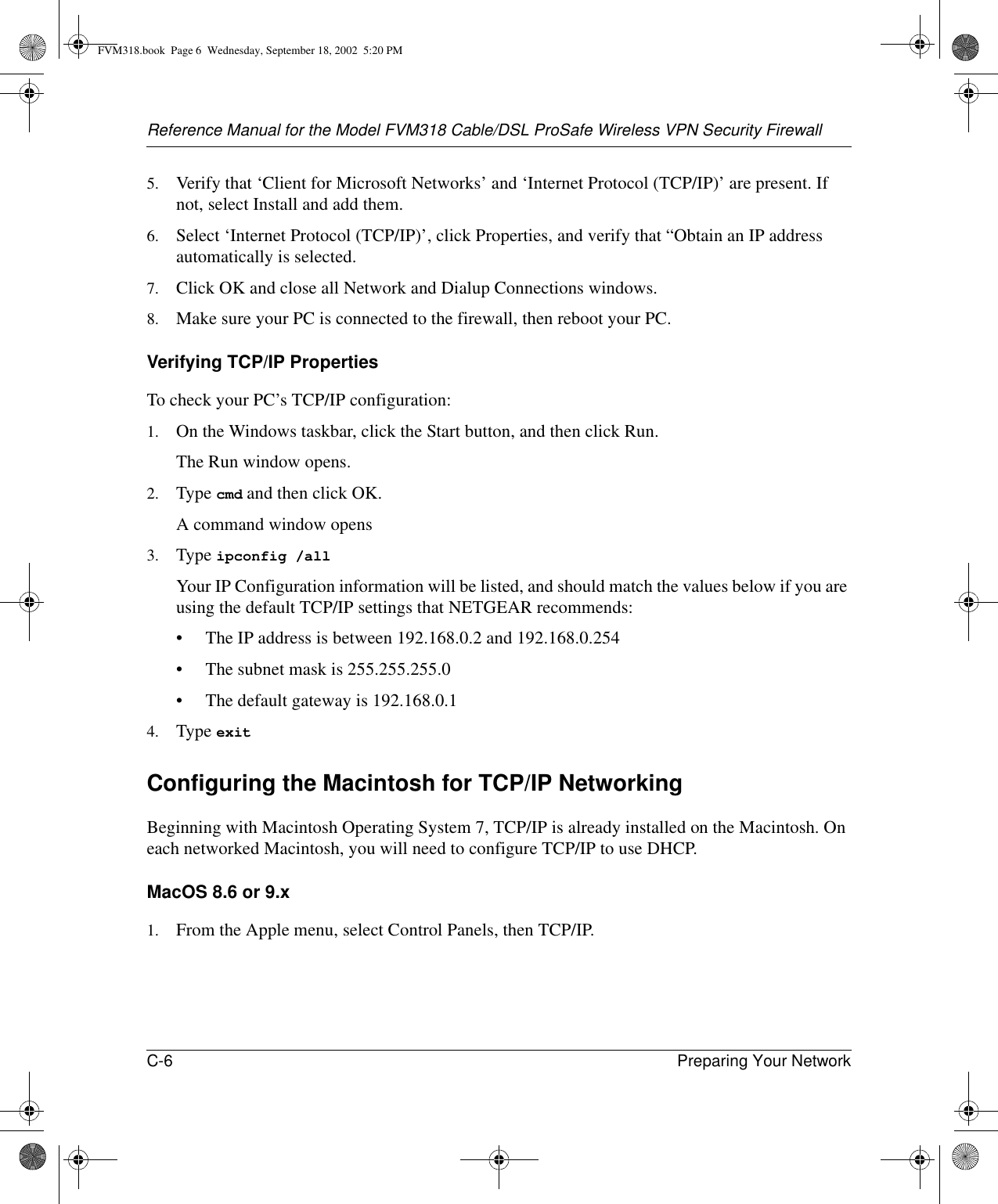 Reference Manual for the Model FVM318 Cable/DSL ProSafe Wireless VPN Security FirewallC-6 Preparing Your Network 5. Verify that ‘Client for Microsoft Networks’ and ‘Internet Protocol (TCP/IP)’ are present. If not, select Install and add them.6. Select ‘Internet Protocol (TCP/IP)’, click Properties, and verify that “Obtain an IP address automatically is selected.7. Click OK and close all Network and Dialup Connections windows.8. Make sure your PC is connected to the firewall, then reboot your PC.Verifying TCP/IP PropertiesTo check your PC’s TCP/IP configuration:1. On the Windows taskbar, click the Start button, and then click Run.The Run window opens.2. Type cmd and then click OK.A command window opens3. Type ipconfig /all Your IP Configuration information will be listed, and should match the values below if you are using the default TCP/IP settings that NETGEAR recommends:• The IP address is between 192.168.0.2 and 192.168.0.254• The subnet mask is 255.255.255.0• The default gateway is 192.168.0.14. Type exit Configuring the Macintosh for TCP/IP NetworkingBeginning with Macintosh Operating System 7, TCP/IP is already installed on the Macintosh. On each networked Macintosh, you will need to configure TCP/IP to use DHCP.MacOS 8.6 or 9.x1. From the Apple menu, select Control Panels, then TCP/IP.FVM318.book  Page 6  Wednesday, September 18, 2002  5:20 PM