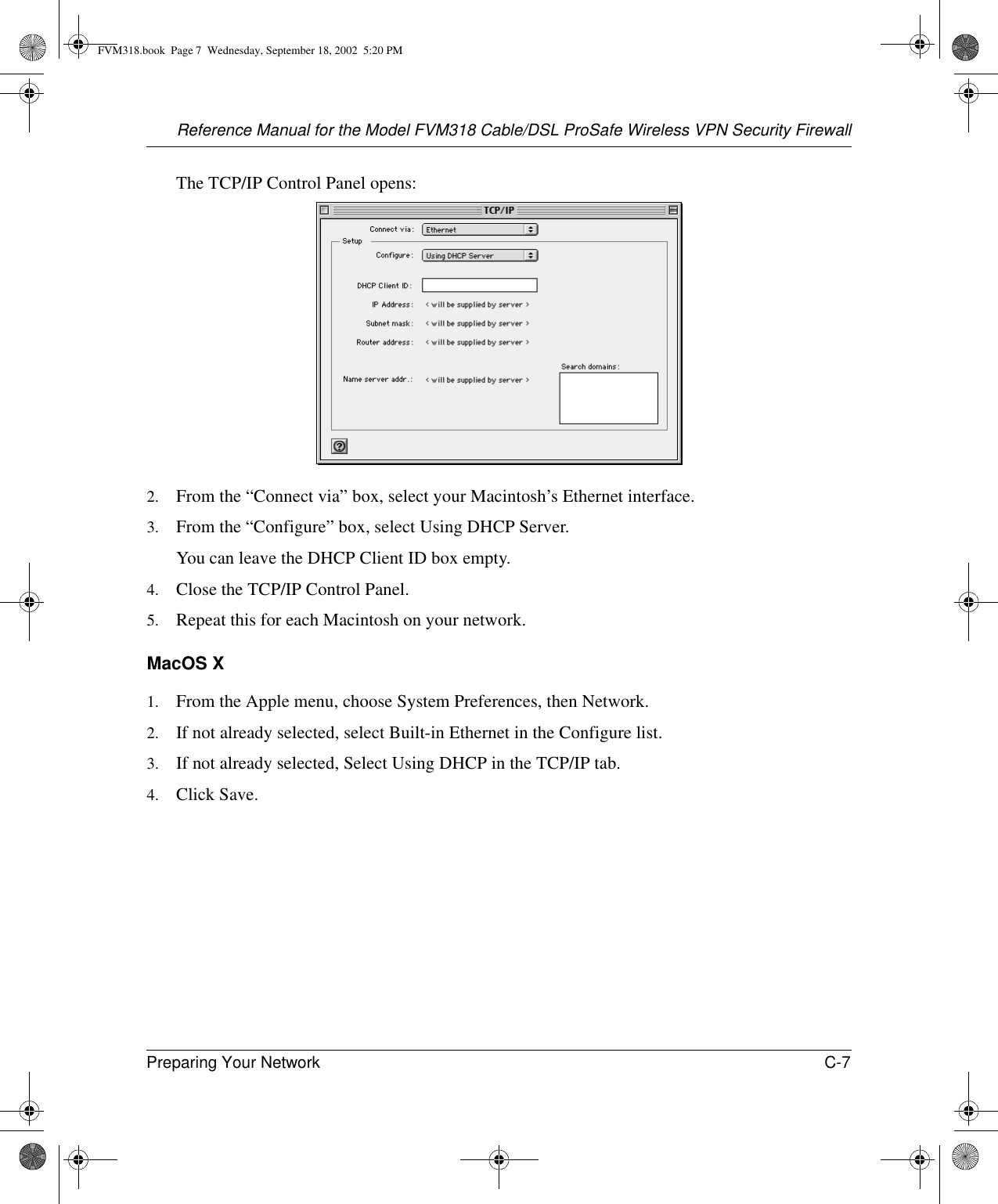 Reference Manual for the Model FVM318 Cable/DSL ProSafe Wireless VPN Security FirewallPreparing Your Network C-7 The TCP/IP Control Panel opens:2. From the “Connect via” box, select your Macintosh’s Ethernet interface.3. From the “Configure” box, select Using DHCP Server.You can leave the DHCP Client ID box empty.4. Close the TCP/IP Control Panel.5. Repeat this for each Macintosh on your network.MacOS X1. From the Apple menu, choose System Preferences, then Network.2. If not already selected, select Built-in Ethernet in the Configure list.3. If not already selected, Select Using DHCP in the TCP/IP tab.4. Click Save.FVM318.book  Page 7  Wednesday, September 18, 2002  5:20 PM