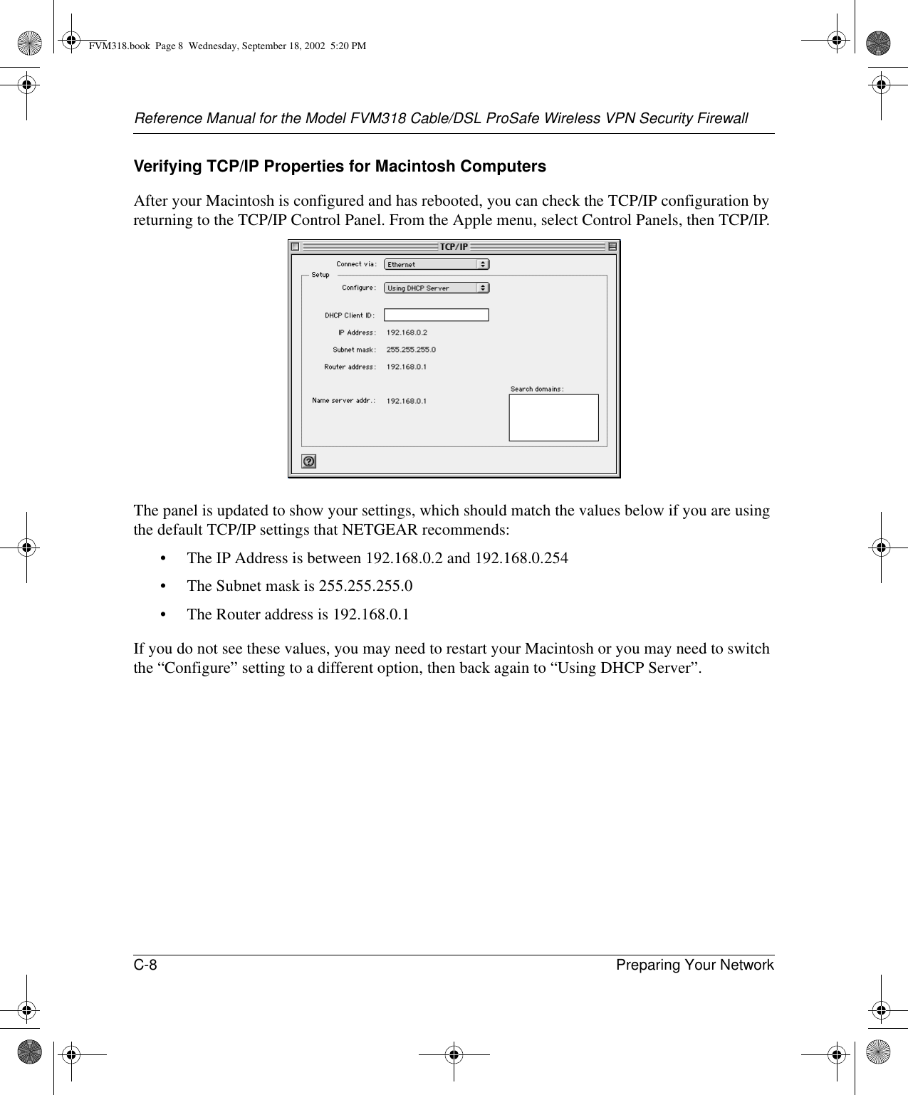 Reference Manual for the Model FVM318 Cable/DSL ProSafe Wireless VPN Security FirewallC-8 Preparing Your Network Verifying TCP/IP Properties for Macintosh ComputersAfter your Macintosh is configured and has rebooted, you can check the TCP/IP configuration by returning to the TCP/IP Control Panel. From the Apple menu, select Control Panels, then TCP/IP.The panel is updated to show your settings, which should match the values below if you are using the default TCP/IP settings that NETGEAR recommends:• The IP Address is between 192.168.0.2 and 192.168.0.254• The Subnet mask is 255.255.255.0• The Router address is 192.168.0.1If you do not see these values, you may need to restart your Macintosh or you may need to switch the “Configure” setting to a different option, then back again to “Using DHCP Server”.FVM318.book  Page 8  Wednesday, September 18, 2002  5:20 PM