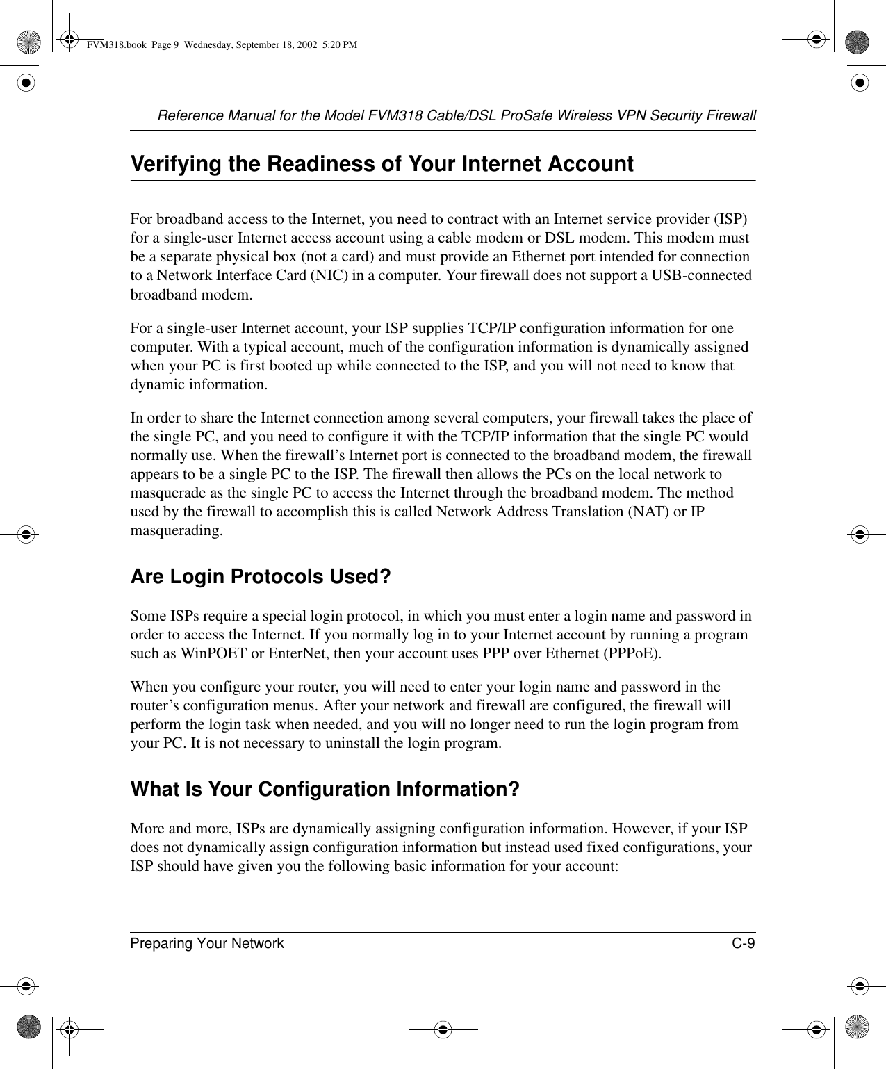 Reference Manual for the Model FVM318 Cable/DSL ProSafe Wireless VPN Security FirewallPreparing Your Network C-9 Verifying the Readiness of Your Internet AccountFor broadband access to the Internet, you need to contract with an Internet service provider (ISP) for a single-user Internet access account using a cable modem or DSL modem. This modem must be a separate physical box (not a card) and must provide an Ethernet port intended for connection to a Network Interface Card (NIC) in a computer. Your firewall does not support a USB-connected broadband modem.For a single-user Internet account, your ISP supplies TCP/IP configuration information for one computer. With a typical account, much of the configuration information is dynamically assigned when your PC is first booted up while connected to the ISP, and you will not need to know that dynamic information. In order to share the Internet connection among several computers, your firewall takes the place of the single PC, and you need to configure it with the TCP/IP information that the single PC would normally use. When the firewall’s Internet port is connected to the broadband modem, the firewall appears to be a single PC to the ISP. The firewall then allows the PCs on the local network to masquerade as the single PC to access the Internet through the broadband modem. The method used by the firewall to accomplish this is called Network Address Translation (NAT) or IP masquerading.Are Login Protocols Used?Some ISPs require a special login protocol, in which you must enter a login name and password in order to access the Internet. If you normally log in to your Internet account by running a program such as WinPOET or EnterNet, then your account uses PPP over Ethernet (PPPoE). When you configure your router, you will need to enter your login name and password in the router’s configuration menus. After your network and firewall are configured, the firewall will perform the login task when needed, and you will no longer need to run the login program from your PC. It is not necessary to uninstall the login program.What Is Your Configuration Information?More and more, ISPs are dynamically assigning configuration information. However, if your ISP does not dynamically assign configuration information but instead used fixed configurations, your ISP should have given you the following basic information for your account: FVM318.book  Page 9  Wednesday, September 18, 2002  5:20 PM