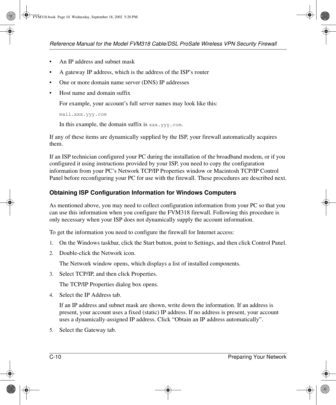 Reference Manual for the Model FVM318 Cable/DSL ProSafe Wireless VPN Security FirewallC-10 Preparing Your Network • An IP address and subnet mask• A gateway IP address, which is the address of the ISP’s router• One or more domain name server (DNS) IP addresses• Host name and domain suffixFor example, your account’s full server names may look like this:mail.xxx.yyy.com In this example, the domain suffix is xxx.yyy.com.If any of these items are dynamically supplied by the ISP, your firewall automatically acquires them.If an ISP technician configured your PC during the installation of the broadband modem, or if you configured it using instructions provided by your ISP, you need to copy the configuration information from your PC’s Network TCP/IP Properties window or Macintosh TCP/IP Control Panel before reconfiguring your PC for use with the firewall. These procedures are described next.Obtaining ISP Configuration Information for Windows ComputersAs mentioned above, you may need to collect configuration information from your PC so that you can use this information when you configure the FVM318 firewall. Following this procedure is only necessary when your ISP does not dynamically supply the account information. To get the information you need to configure the firewall for Internet access:1. On the Windows taskbar, click the Start button, point to Settings, and then click Control Panel.2. Double-click the Network icon.The Network window opens, which displays a list of installed components.3. Select TCP/IP, and then click Properties.The TCP/IP Properties dialog box opens.4. Select the IP Address tab.If an IP address and subnet mask are shown, write down the information. If an address is present, your account uses a fixed (static) IP address. If no address is present, your account uses a dynamically-assigned IP address. Click “Obtain an IP address automatically”.5. Select the Gateway tab.FVM318.book  Page 10  Wednesday, September 18, 2002  5:20 PM