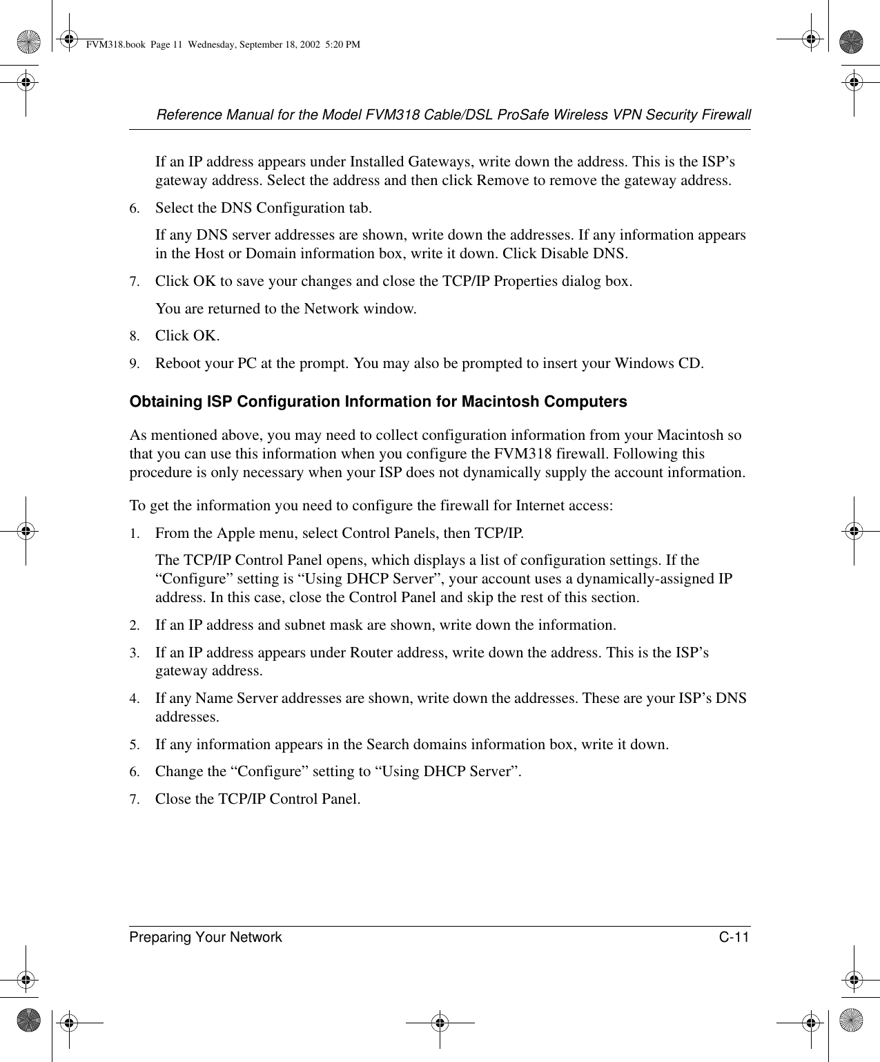 Reference Manual for the Model FVM318 Cable/DSL ProSafe Wireless VPN Security FirewallPreparing Your Network C-11 If an IP address appears under Installed Gateways, write down the address. This is the ISP’s gateway address. Select the address and then click Remove to remove the gateway address.6. Select the DNS Configuration tab.If any DNS server addresses are shown, write down the addresses. If any information appears in the Host or Domain information box, write it down. Click Disable DNS.7. Click OK to save your changes and close the TCP/IP Properties dialog box.You are returned to the Network window.8. Click OK.9. Reboot your PC at the prompt. You may also be prompted to insert your Windows CD.Obtaining ISP Configuration Information for Macintosh ComputersAs mentioned above, you may need to collect configuration information from your Macintosh so that you can use this information when you configure the FVM318 firewall. Following this procedure is only necessary when your ISP does not dynamically supply the account information. To get the information you need to configure the firewall for Internet access:1. From the Apple menu, select Control Panels, then TCP/IP.The TCP/IP Control Panel opens, which displays a list of configuration settings. If the “Configure” setting is “Using DHCP Server”, your account uses a dynamically-assigned IP address. In this case, close the Control Panel and skip the rest of this section.2. If an IP address and subnet mask are shown, write down the information. 3. If an IP address appears under Router address, write down the address. This is the ISP’s gateway address.4. If any Name Server addresses are shown, write down the addresses. These are your ISP’s DNS addresses.5. If any information appears in the Search domains information box, write it down.6. Change the “Configure” setting to “Using DHCP Server”.7. Close the TCP/IP Control Panel.FVM318.book  Page 11  Wednesday, September 18, 2002  5:20 PM