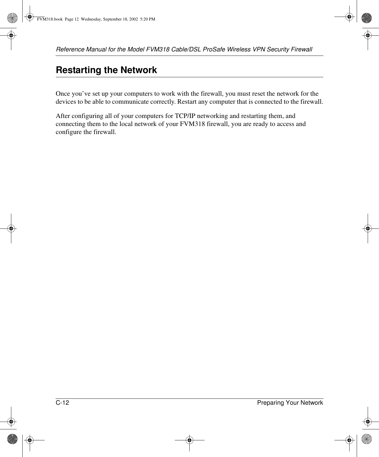 Reference Manual for the Model FVM318 Cable/DSL ProSafe Wireless VPN Security FirewallC-12 Preparing Your Network Restarting the NetworkOnce you’ve set up your computers to work with the firewall, you must reset the network for the devices to be able to communicate correctly. Restart any computer that is connected to the firewall.After configuring all of your computers for TCP/IP networking and restarting them, and connecting them to the local network of your FVM318 firewall, you are ready to access and configure the firewall.FVM318.book  Page 12  Wednesday, September 18, 2002  5:20 PM