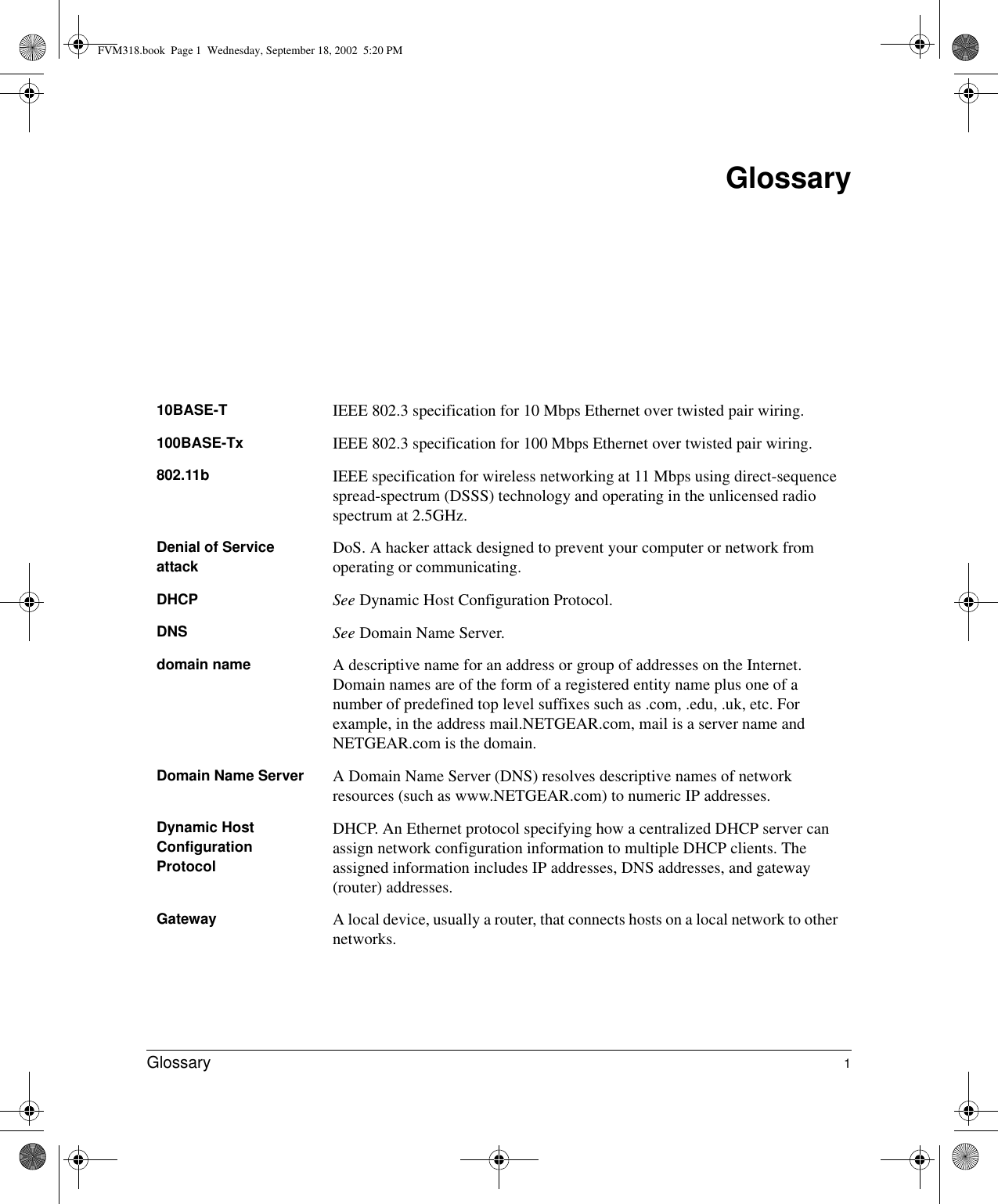  Glossary 1Glossary10BASE-T  IEEE 802.3 specification for 10 Mbps Ethernet over twisted pair wiring.100BASE-Tx  IEEE 802.3 specification for 100 Mbps Ethernet over twisted pair wiring.802.11b IEEE specification for wireless networking at 11 Mbps using direct-sequence spread-spectrum (DSSS) technology and operating in the unlicensed radio spectrum at 2.5GHz.Denial of Service attack DoS. A hacker attack designed to prevent your computer or network from operating or communicating.DHCP See Dynamic Host Configuration Protocol.DNS See Domain Name Server.domain name A descriptive name for an address or group of addresses on the Internet. Domain names are of the form of a registered entity name plus one of a number of predefined top level suffixes such as .com, .edu, .uk, etc. For example, in the address mail.NETGEAR.com, mail is a server name and NETGEAR.com is the domain.Domain Name Server A Domain Name Server (DNS) resolves descriptive names of network resources (such as www.NETGEAR.com) to numeric IP addresses.Dynamic Host Configuration ProtocolDHCP. An Ethernet protocol specifying how a centralized DHCP server can assign network configuration information to multiple DHCP clients. The assigned information includes IP addresses, DNS addresses, and gateway (router) addresses.Gateway A local device, usually a router, that connects hosts on a local network to other networks.FVM318.book  Page 1  Wednesday, September 18, 2002  5:20 PM