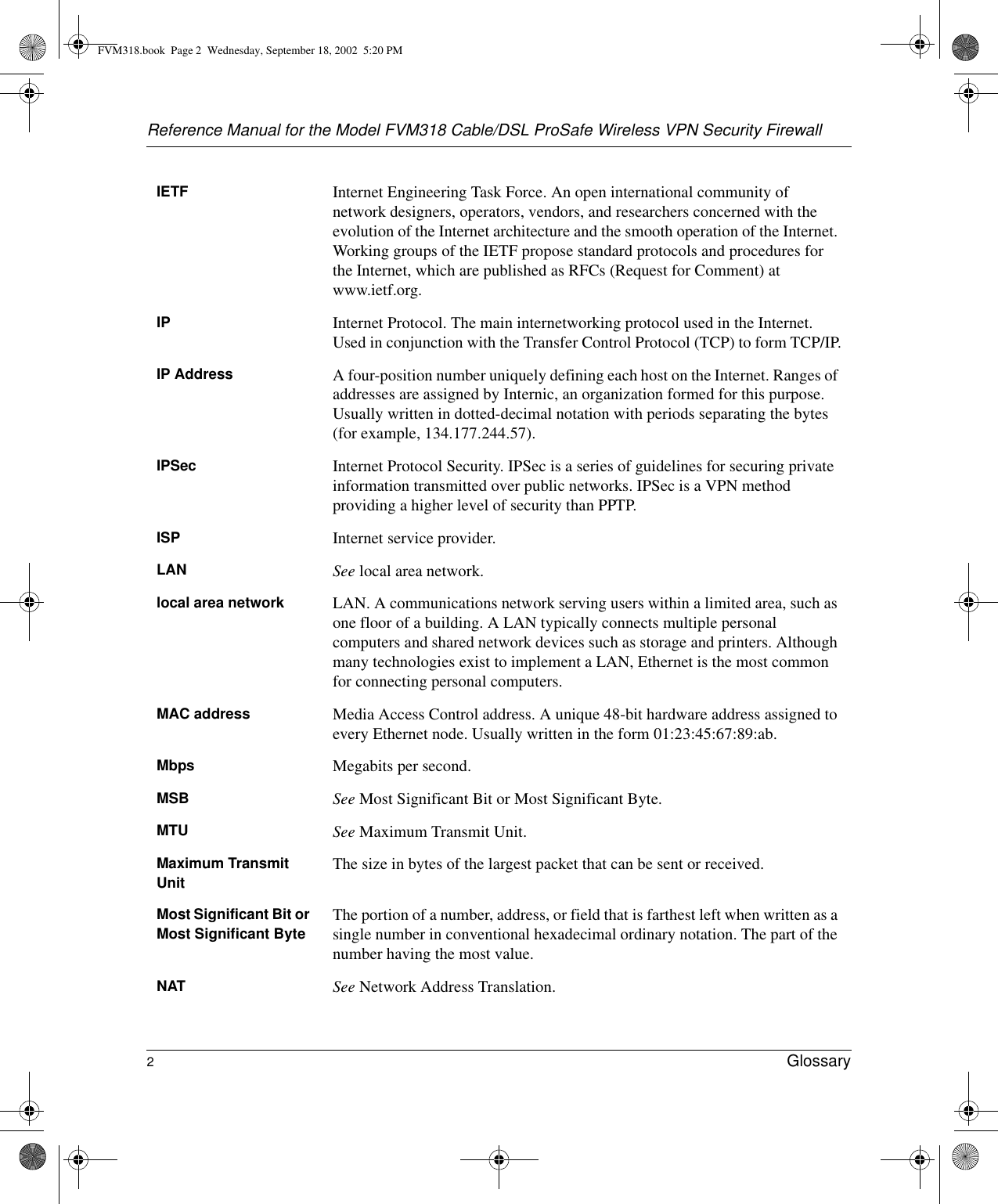 Reference Manual for the Model FVM318 Cable/DSL ProSafe Wireless VPN Security Firewall2Glossary IETF Internet Engineering Task Force. An open international community of network designers, operators, vendors, and researchers concerned with the evolution of the Internet architecture and the smooth operation of the Internet. Working groups of the IETF propose standard protocols and procedures for the Internet, which are published as RFCs (Request for Comment) at www.ietf.org.IP Internet Protocol. The main internetworking protocol used in the Internet. Used in conjunction with the Transfer Control Protocol (TCP) to form TCP/IP.IP Address A four-position number uniquely defining each host on the Internet. Ranges of addresses are assigned by Internic, an organization formed for this purpose. Usually written in dotted-decimal notation with periods separating the bytes (for example, 134.177.244.57).IPSec Internet Protocol Security. IPSec is a series of guidelines for securing private information transmitted over public networks. IPSec is a VPN method providing a higher level of security than PPTP.ISP Internet service provider.LAN See local area network.local area network LAN. A communications network serving users within a limited area, such as one floor of a building. A LAN typically connects multiple personal computers and shared network devices such as storage and printers. Although many technologies exist to implement a LAN, Ethernet is the most common for connecting personal computers.MAC address Media Access Control address. A unique 48-bit hardware address assigned to every Ethernet node. Usually written in the form 01:23:45:67:89:ab.Mbps Megabits per second.MSB See Most Significant Bit or Most Significant Byte.MTU See Maximum Transmit Unit.Maximum TransmitUnit The size in bytes of the largest packet that can be sent or received.Most Significant Bit or Most Significant Byte The portion of a number, address, or field that is farthest left when written as a single number in conventional hexadecimal ordinary notation. The part of the number having the most value.NAT See Network Address Translation.FVM318.book  Page 2  Wednesday, September 18, 2002  5:20 PM