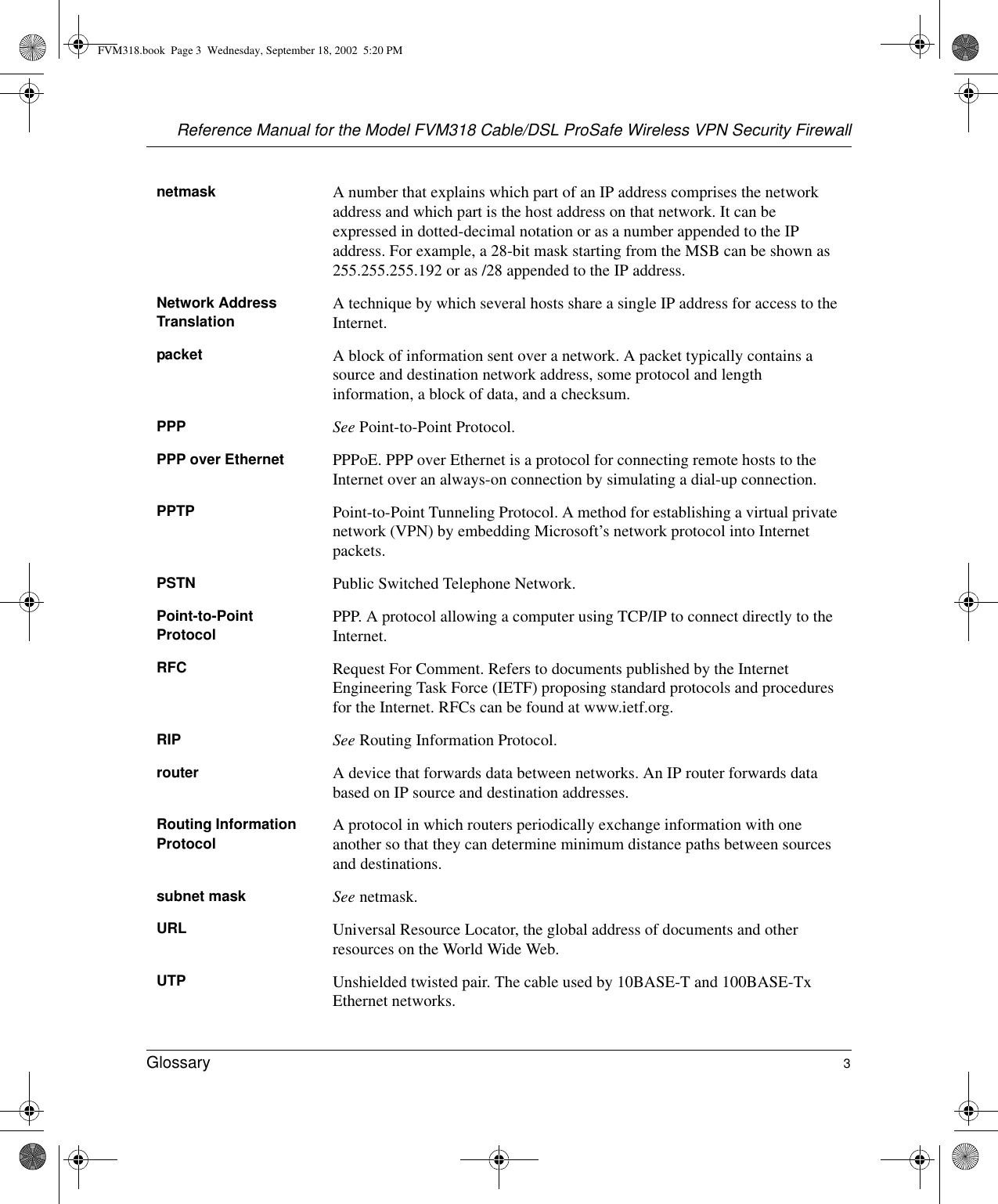 Reference Manual for the Model FVM318 Cable/DSL ProSafe Wireless VPN Security FirewallGlossary 3 netmask A number that explains which part of an IP address comprises the network address and which part is the host address on that network. It can be expressed in dotted-decimal notation or as a number appended to the IP address. For example, a 28-bit mask starting from the MSB can be shown as 255.255.255.192 or as /28 appended to the IP address.Network Address Translation A technique by which several hosts share a single IP address for access to the Internet.packet A block of information sent over a network. A packet typically contains a source and destination network address, some protocol and length information, a block of data, and a checksum.PPP See Point-to-Point Protocol.PPP over Ethernet PPPoE. PPP over Ethernet is a protocol for connecting remote hosts to the Internet over an always-on connection by simulating a dial-up connection.PPTP Point-to-Point Tunneling Protocol. A method for establishing a virtual private network (VPN) by embedding Microsoft’s network protocol into Internet packets.PSTN Public Switched Telephone Network.Point-to-Point Protocol PPP. A protocol allowing a computer using TCP/IP to connect directly to the Internet.RFC Request For Comment. Refers to documents published by the Internet Engineering Task Force (IETF) proposing standard protocols and procedures for the Internet. RFCs can be found at www.ietf.org.RIP See Routing Information Protocol.router A device that forwards data between networks. An IP router forwards data based on IP source and destination addresses.Routing Information Protocol A protocol in which routers periodically exchange information with one another so that they can determine minimum distance paths between sources and destinations.subnet mask See netmask.URL Universal Resource Locator, the global address of documents and other resources on the World Wide Web.UTP Unshielded twisted pair. The cable used by 10BASE-T and 100BASE-Tx Ethernet networks.FVM318.book  Page 3  Wednesday, September 18, 2002  5:20 PM