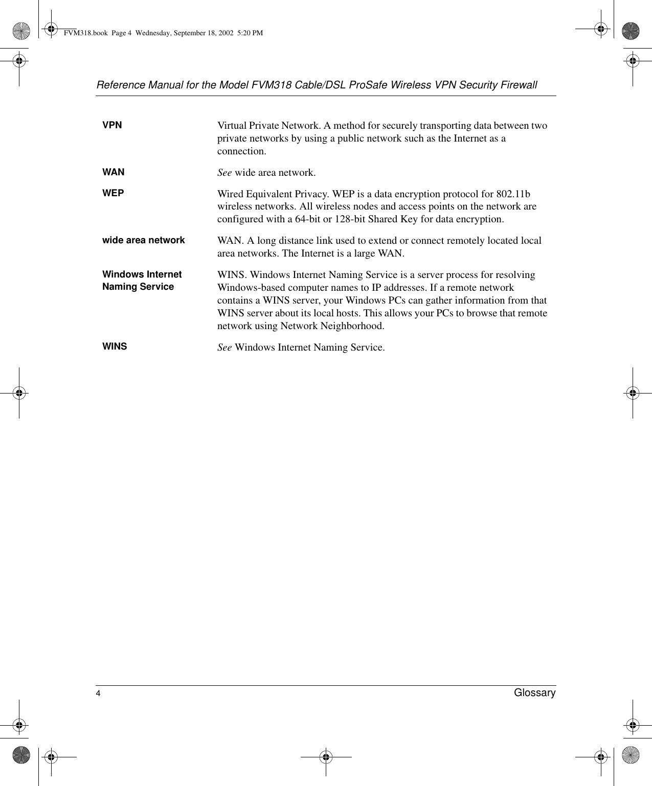 Reference Manual for the Model FVM318 Cable/DSL ProSafe Wireless VPN Security Firewall4Glossary VPN Virtual Private Network. A method for securely transporting data between two private networks by using a public network such as the Internet as a connection.WAN See wide area network.WEP Wired Equivalent Privacy. WEP is a data encryption protocol for 802.11b wireless networks. All wireless nodes and access points on the network are configured with a 64-bit or 128-bit Shared Key for data encryption.wide area network WAN. A long distance link used to extend or connect remotely located local area networks. The Internet is a large WAN.Windows Internet Naming Service WINS. Windows Internet Naming Service is a server process for resolving Windows-based computer names to IP addresses. If a remote network contains a WINS server, your Windows PCs can gather information from that WINS server about its local hosts. This allows your PCs to browse that remote network using Network Neighborhood.WINS See Windows Internet Naming Service.FVM318.book  Page 4  Wednesday, September 18, 2002  5:20 PM