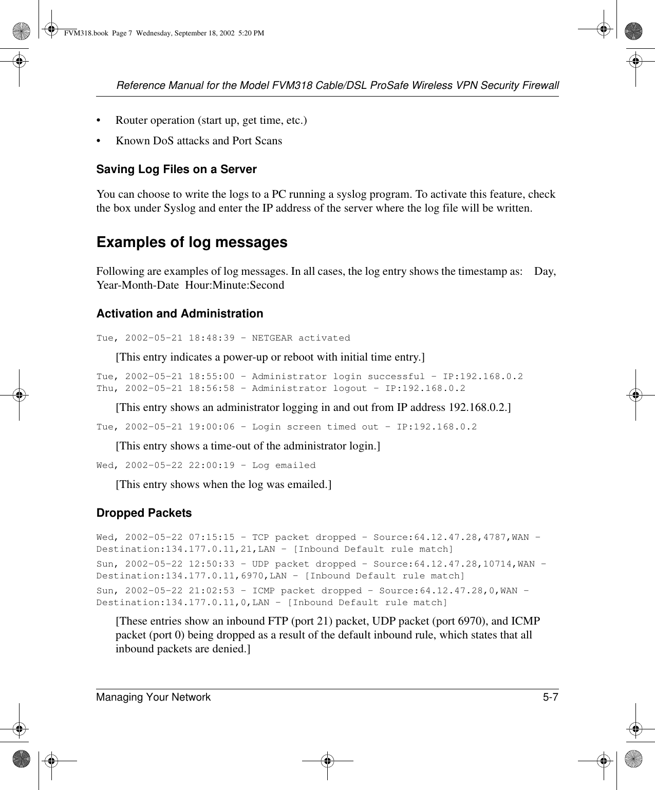 Reference Manual for the Model FVM318 Cable/DSL ProSafe Wireless VPN Security FirewallManaging Your Network 5-7 • Router operation (start up, get time, etc.)• Known DoS attacks and Port ScansSaving Log Files on a ServerYou can choose to write the logs to a PC running a syslog program. To activate this feature, check the box under Syslog and enter the IP address of the server where the log file will be written.Examples of log messagesFollowing are examples of log messages. In all cases, the log entry shows the timestamp as:    Day, Year-Month-Date  Hour:Minute:SecondActivation and AdministrationTue, 2002-05-21 18:48:39 - NETGEAR activated [This entry indicates a power-up or reboot with initial time entry.]Tue, 2002-05-21 18:55:00 - Administrator login successful - IP:192.168.0.2 Thu, 2002-05-21 18:56:58 - Administrator logout - IP:192.168.0.2 [This entry shows an administrator logging in and out from IP address 192.168.0.2.]Tue, 2002-05-21 19:00:06 - Login screen timed out - IP:192.168.0.2[This entry shows a time-out of the administrator login.]Wed, 2002-05-22 22:00:19 - Log emailed[This entry shows when the log was emailed.]Dropped Packets Wed, 2002-05-22 07:15:15 - TCP packet dropped - Source:64.12.47.28,4787,WAN - Destination:134.177.0.11,21,LAN - [Inbound Default rule match]Sun, 2002-05-22 12:50:33 - UDP packet dropped - Source:64.12.47.28,10714,WAN - Destination:134.177.0.11,6970,LAN - [Inbound Default rule match]Sun, 2002-05-22 21:02:53 - ICMP packet dropped - Source:64.12.47.28,0,WAN - Destination:134.177.0.11,0,LAN - [Inbound Default rule match][These entries show an inbound FTP (port 21) packet, UDP packet (port 6970), and ICMP packet (port 0) being dropped as a result of the default inbound rule, which states that all inbound packets are denied.]FVM318.book  Page 7  Wednesday, September 18, 2002  5:20 PM