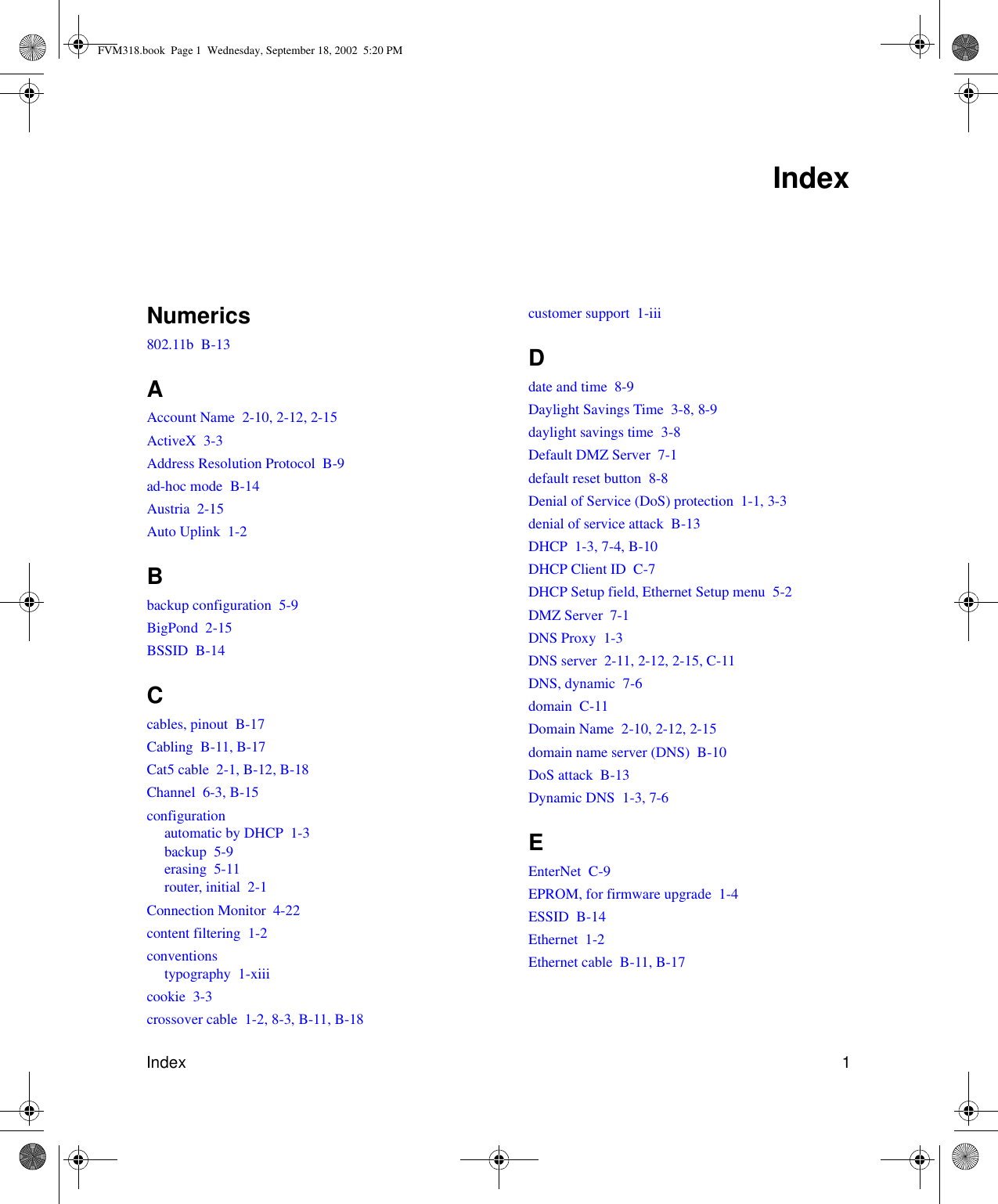 Index 1Numerics802.11b  B-13AAccount Name  2-10, 2-12, 2-15ActiveX  3-3Address Resolution Protocol  B-9ad-hoc mode  B-14Austria  2-15Auto Uplink  1-2Bbackup configuration  5-9BigPond  2-15BSSID  B-14Ccables, pinout  B-17Cabling  B-11, B-17Cat5 cable  2-1, B-12, B-18Channel  6-3, B-15configurationautomatic by DHCP  1-3backup  5-9erasing  5-11router, initial  2-1Connection Monitor  4-22content filtering  1-2conventionstypography  1-xiiicookie  3-3crossover cable  1-2, 8-3, B-11, B-18customer support  1-iiiDdate and time  8-9Daylight Savings Time  3-8, 8-9daylight savings time  3-8Default DMZ Server  7-1default reset button  8-8Denial of Service (DoS) protection  1-1, 3-3denial of service attack  B-13DHCP  1-3, 7-4, B-10DHCP Client ID  C-7DHCP Setup field, Ethernet Setup menu  5-2DMZ Server  7-1DNS Proxy  1-3DNS server  2-11, 2-12, 2-15, C-11DNS, dynamic  7-6domain  C-11Domain Name  2-10, 2-12, 2-15domain name server (DNS)  B-10DoS attack  B-13Dynamic DNS  1-3, 7-6EEnterNet  C-9EPROM, for firmware upgrade  1-4ESSID  B-14Ethernet  1-2Ethernet cable  B-11, B-17IndexFVM318.book  Page 1  Wednesday, September 18, 2002  5:20 PM