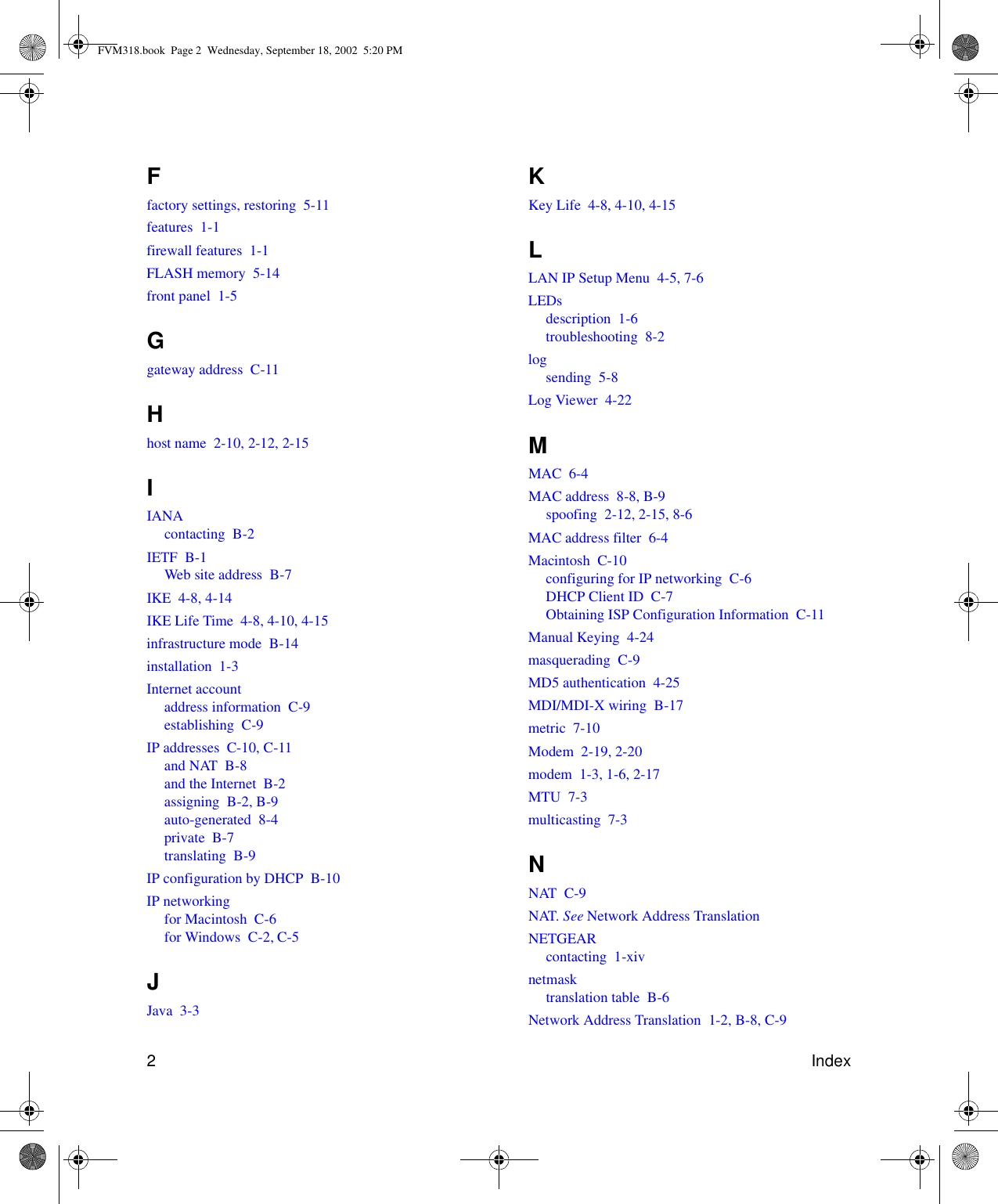 2IndexFfactory settings, restoring  5-11features  1-1firewall features  1-1FLASH memory  5-14front panel  1-5Ggateway address  C-11Hhost name  2-10, 2-12, 2-15IIANAcontacting  B-2IETF  B-1Web site address  B-7IKE  4-8, 4-14IKE Life Time  4-8, 4-10, 4-15infrastructure mode  B-14installation  1-3Internet accountaddress information  C-9establishing  C-9IP addresses  C-10, C-11and NAT  B-8and the Internet  B-2assigning  B-2, B-9auto-generated  8-4private  B-7translating  B-9IP configuration by DHCP  B-10IP networkingfor Macintosh  C-6for Windows  C-2, C-5JJava  3-3KKey Life  4-8, 4-10, 4-15LLAN IP Setup Menu  4-5, 7-6LEDsdescription  1-6troubleshooting  8-2logsending  5-8Log Viewer  4-22MMAC  6-4MAC address  8-8, B-9spoofing  2-12, 2-15, 8-6MAC address filter  6-4Macintosh  C-10configuring for IP networking  C-6DHCP Client ID  C-7Obtaining ISP Configuration Information  C-11Manual Keying  4-24masquerading  C-9MD5 authentication  4-25MDI/MDI-X wiring  B-17metric  7-10Modem  2-19, 2-20modem  1-3, 1-6, 2-17MTU  7-3multicasting  7-3NNAT  C-9NAT. See Network Address TranslationNETGEARcontacting  1-xivnetmasktranslation table  B-6Network Address Translation  1-2, B-8, C-9FVM318.book  Page 2  Wednesday, September 18, 2002  5:20 PM