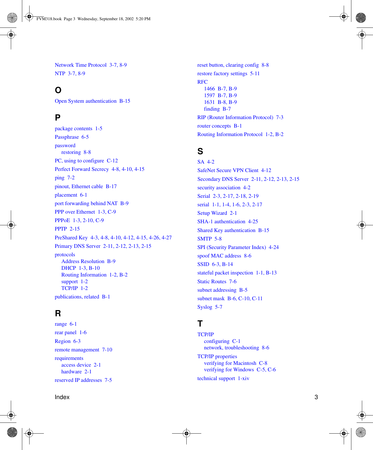 Index 3Network Time Protocol  3-7, 8-9NTP  3-7, 8-9OOpen System authentication  B-15Ppackage contents  1-5Passphrase  6-5passwordrestoring  8-8PC, using to configure  C-12Perfect Forward Secrecy  4-8, 4-10, 4-15ping  7-2pinout, Ethernet cable  B-17placement  6-1port forwarding behind NAT  B-9PPP over Ethernet  1-3, C-9PPPoE  1-3, 2-10, C-9PPTP  2-15PreShared Key  4-3, 4-8, 4-10, 4-12, 4-15, 4-26, 4-27Primary DNS Server  2-11, 2-12, 2-13, 2-15protocolsAddress Resolution  B-9DHCP  1-3, B-10Routing Information  1-2, B-2support  1-2TCP/IP  1-2publications, related  B-1Rrange  6-1rear panel  1-6Region  6-3remote management  7-10requirementsaccess device  2-1hardware  2-1reserved IP addresses  7-5reset button, clearing config  8-8restore factory settings  5-11RFC1466  B-7, B-91597  B-7, B-91631  B-8, B-9finding  B-7RIP (Router Information Protocol)  7-3router concepts  B-1Routing Information Protocol  1-2, B-2SSA  4-2SafeNet Secure VPN Client  4-12Secondary DNS Server  2-11, 2-12, 2-13, 2-15security association  4-2Serial  2-3, 2-17, 2-18, 2-19serial  1-1, 1-4, 1-6, 2-3, 2-17Setup Wizard  2-1SHA-1 authentication  4-25Shared Key authentication  B-15SMTP  5-8SPI (Security Parameter Index)  4-24spoof MAC address  8-6SSID  6-3, B-14stateful packet inspection  1-1, B-13Static Routes  7-6subnet addressing  B-5subnet mask  B-6, C-10, C-11Syslog  5-7TTCP/IPconfiguring  C-1network, troubleshooting  8-6TCP/IP propertiesverifying for Macintosh  C-8verifying for Windows  C-5, C-6technical support  1-xivFVM318.book  Page 3  Wednesday, September 18, 2002  5:20 PM