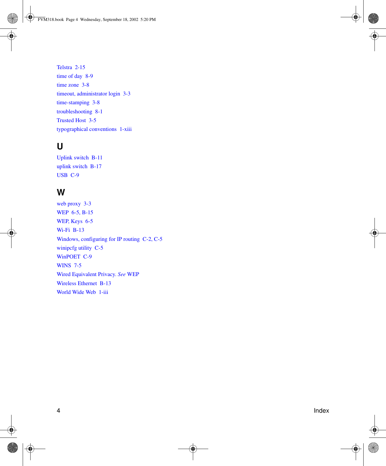 4IndexTelstra  2-15time of day  8-9time zone  3-8timeout, administrator login  3-3time-stamping  3-8troubleshooting  8-1Trusted Host  3-5typographical conventions  1-xiiiUUplink switch  B-11uplink switch  B-17USB  C-9Wweb proxy  3-3WEP  6-5, B-15WEP, Keys  6-5Wi-Fi  B-13Windows, configuring for IP routing  C-2, C-5winipcfg utility  C-5WinPOET  C-9WINS  7-5Wired Equivalent Privacy. See WEPWireless Ethernet  B-13World Wide Web  1-iiiFVM318.book  Page 4  Wednesday, September 18, 2002  5:20 PM