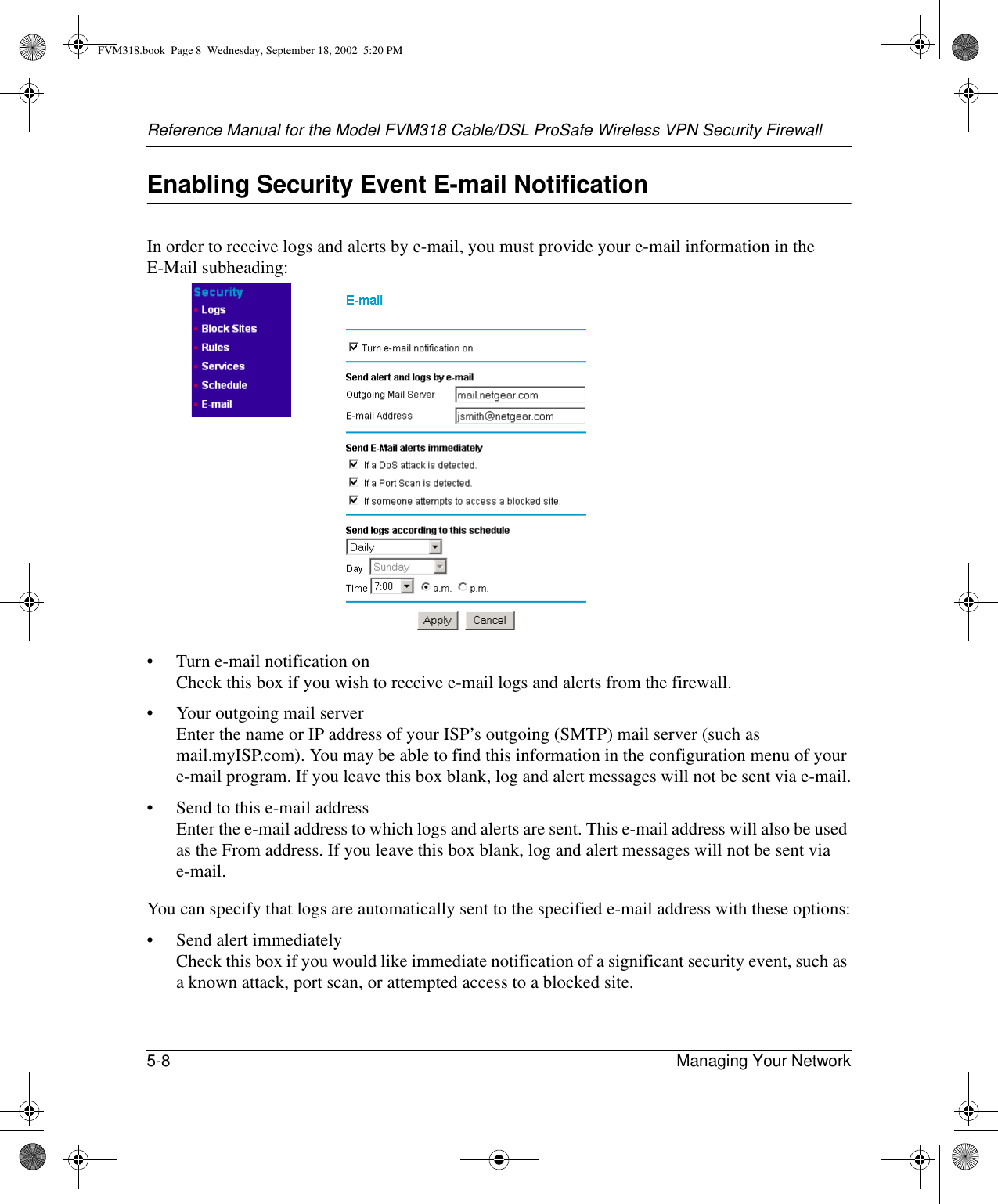 Reference Manual for the Model FVM318 Cable/DSL ProSafe Wireless VPN Security Firewall5-8 Managing Your Network Enabling Security Event E-mail NotificationIn order to receive logs and alerts by e-mail, you must provide your e-mail information in the E-Mail subheading:• Turn e-mail notification on Check this box if you wish to receive e-mail logs and alerts from the firewall.• Your outgoing mail server  Enter the name or IP address of your ISP’s outgoing (SMTP) mail server (such as mail.myISP.com). You may be able to find this information in the configuration menu of your e-mail program. If you leave this box blank, log and alert messages will not be sent via e-mail.• Send to this e-mail address  Enter the e-mail address to which logs and alerts are sent. This e-mail address will also be used as the From address. If you leave this box blank, log and alert messages will not be sent via e-mail. You can specify that logs are automatically sent to the specified e-mail address with these options:• Send alert immediately Check this box if you would like immediate notification of a significant security event, such as a known attack, port scan, or attempted access to a blocked site.FVM318.book  Page 8  Wednesday, September 18, 2002  5:20 PM